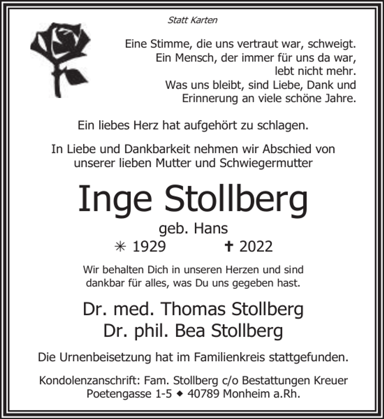 <p>Statt Karten</p><p>Eine Stimme, die uns vertraut war, schweigt.<br />Ein Mensch, der immer für uns da war,<br />lebt nicht mehr.<br />Was uns bleibt, sind Liebe, Dank und<br />Erinnerung an viele schöne Jahre.</p><p>Ein liebes Herz hat aufgehört zu schlagen.<br />In Liebe und Dankbarkeit nehmen wir Abschied von<br />unserer lieben Mutter und Schwiegermutter</p><p>Inge Stollberg<br />geb. Hans<br /> 1929<br /> 2022</p><p>Wir behalten Dich in unseren Herzen und sind<br />dankbar für alles, was Du uns gegeben hast.</p><p>Dr. med. Thomas Stollberg<br />Dr. phil. Bea Stollberg<br />Die Urnenbeisetzung hat im Familienkreis stattgefunden.<br />Kondolenzanschrift: Fam. Stollberg c/o Bestattungen Kreuer<br />Poetengasse 1-5  40789 Monheim a.Rh.</p>