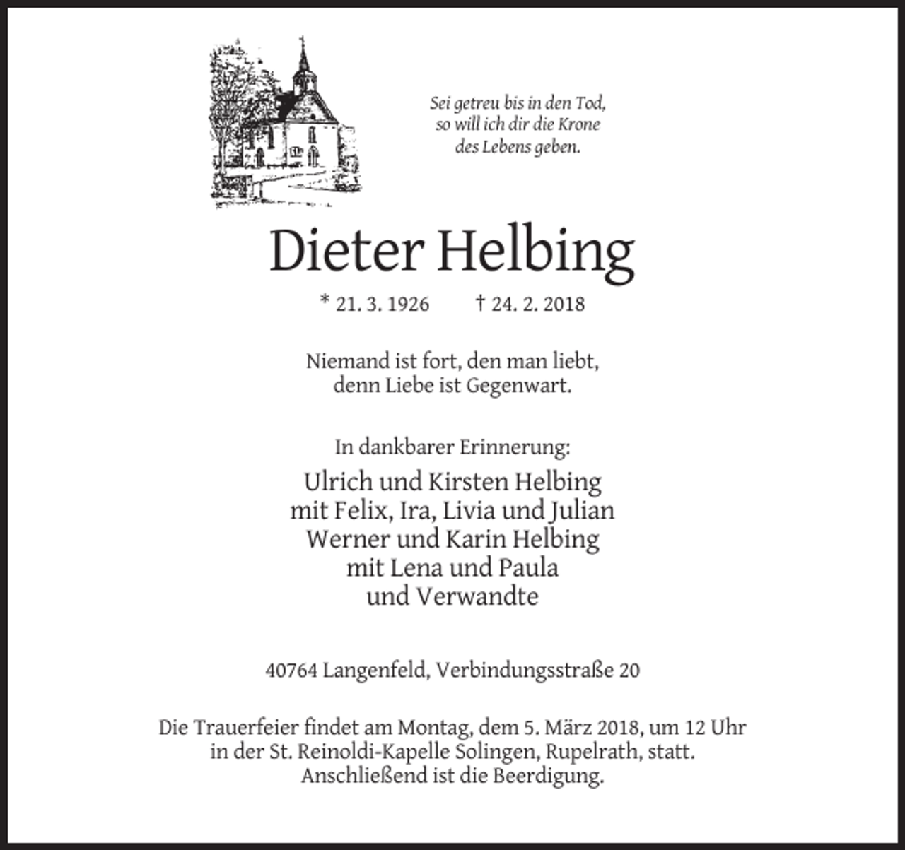 <p>Sei getreu bis in den Tod,<br />so will ich dir die Krone<br />des Lebens geben.</p><p>Dieter Helbing<br />* 21. 3. 1926</p><p>† 24. 2. 2018</p><p>Niemand ist fort, den man liebt,<br />denn Liebe ist Gegenwart.<br />In dankbarer Erinnerung:</p><p>Ulrich und Kirsten Helbing<br />mit Felix, Ira, Livia und Julian<br />Werner und Karin Helbing<br />mit Lena und Paula<br />und Verwandte<br />40764 Langenfeld, Verbindungsstraße 20<br />Die Trauerfeier findet am Montag, dem 5. März 2018, um 12 Uhr<br />in der St. Reinoldi-Kapelle Solingen, Rupelrath, statt.<br />Anschließend ist die Beerdigung.</p>