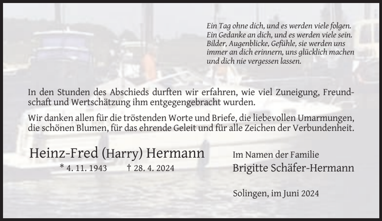 <p>Ein Tag ohne dich, und es werden viele folgen.<br />Ein Gedanke an dich, und es werden viele sein.<br />Bilder, Augenblicke, Gefühle, sie werden uns<br />immer an dich erinnern, uns glücklich machen<br />und dich nie vergessen lassen.</p><p>In den Stunden des Abschieds durften wir erfahren, wie viel Zuneigung, Freundschaft und Wertschätzung ihm entgegengebracht wurden.<br />Wir danken allen für die tröstenden Worte und Briefe, die liebevollen Umarmungen,<br />die schönen Blumen, für das ehrende Geleit und für alle Zeichen der Verbundenheit.</p><p>Heinz-Fred (Harry) Hermann<br />* 4. 11. 1943</p><p>† 28. 4. 2024</p><p>Im Namen der Familie</p><p>Brigitte Schäfer-Hermann<br />Solingen, im Juni 2024</p>