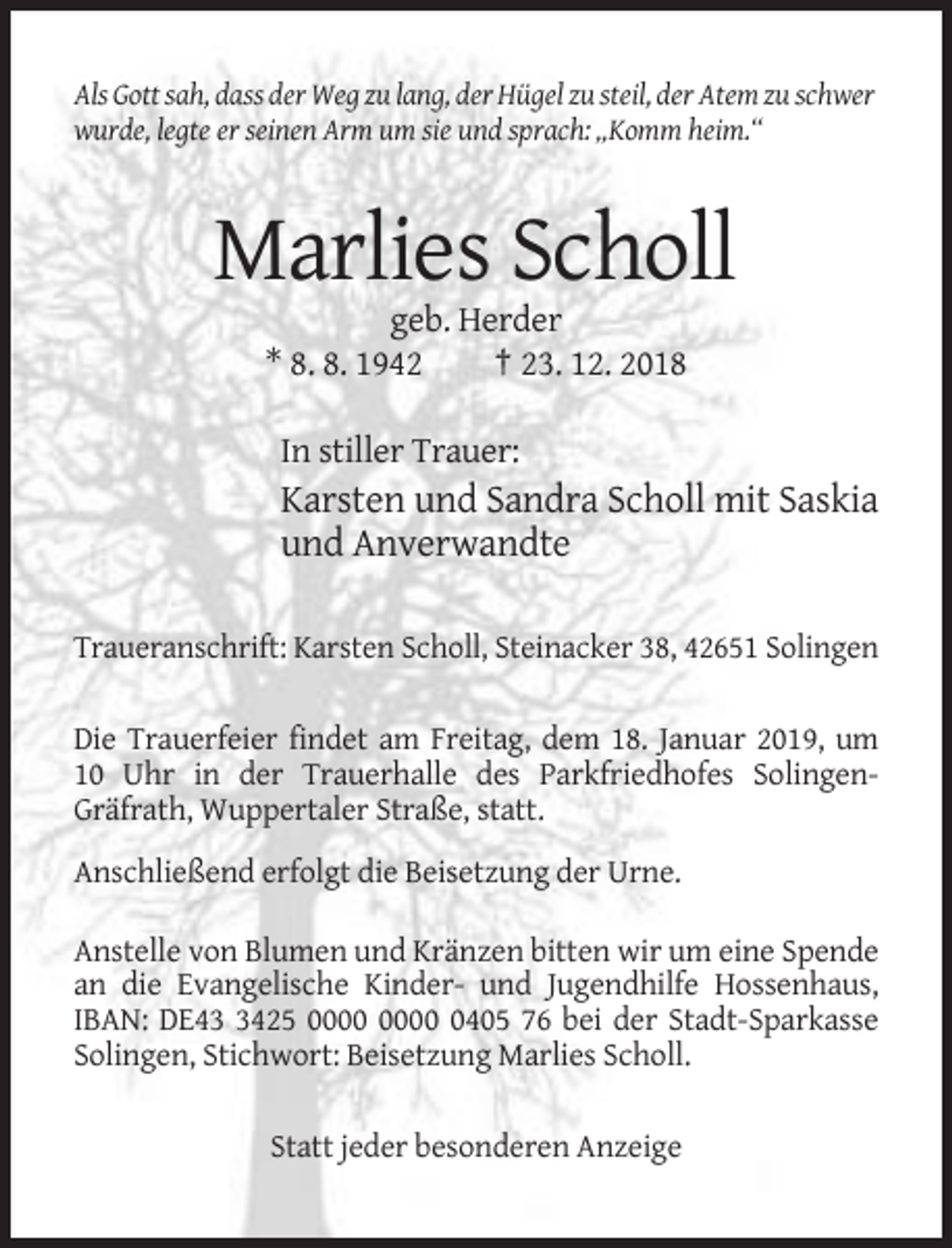 <p>Als Gott sah, dass der Weg zu lang, der Hügel zu steil, der Atem zu schwer<br />wurde, legte er seinen Arm um sie und sprach: „Komm heim.“</p><p>Marlies Scholl<br />geb. Herder<br />* 8. 8. 1942<br />† 23. 12. 2018<br />In stiller Trauer:</p><p>Karsten und Sandra Scholl mit Saskia<br />und Anverwandte<br />Traueranschrift: Karsten Scholl, Steinacker 38, 42651 Solingen<br />Die Trauerfeier findet am Freitag, dem 18. Januar 2019, um<br />10 Uhr in der Trauerhalle des Parkfriedhofes SolingenGräfrath, Wuppertaler Straße, statt.<br />Anschließend erfolgt die Beisetzung der Urne.<br />Anstelle von Blumen und Kränzen bitten wir um eine Spende<br />an die Evangelische Kinder- und Jugendhilfe Hossenhaus,<br />IBAN: DE4425 0405 76 bei der Stadt-Sparkasse<br />Solingen, Stichwort: Beisetzung Marlies Scholl.<br />Statt jeder besonderen Anzeige</p>