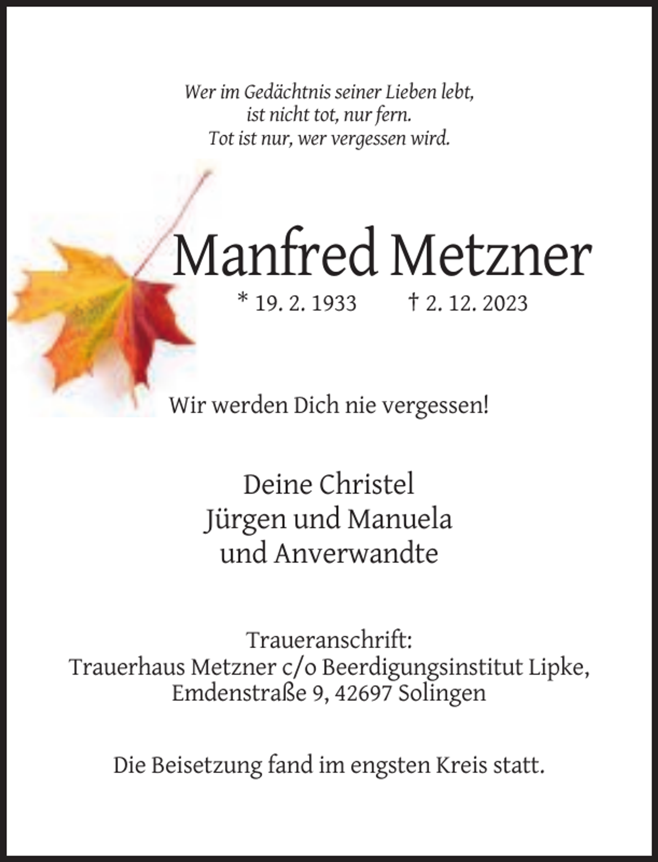 <p>Wer im Gedächtnis seiner Lieben lebt,<br />ist nicht tot, nur fern.<br />Tot ist nur, wer vergessen wird.</p><p>Manfred Metzner<br />* 19. 2. 1933</p><p>† 2. 12. 2023</p><p>Wir werden Dich nie vergessen!</p><p>Deine Christel<br />Jürgen und Manuela<br />und Anverwandte<br />Traueranschrift:<br />Trauerhaus Metzner c/o Beerdigungsinstitut Lipke,<br />Emdenstraße 9, 42697 Solingen<br />Die Beisetzung fand im engsten Kreis statt.</p>