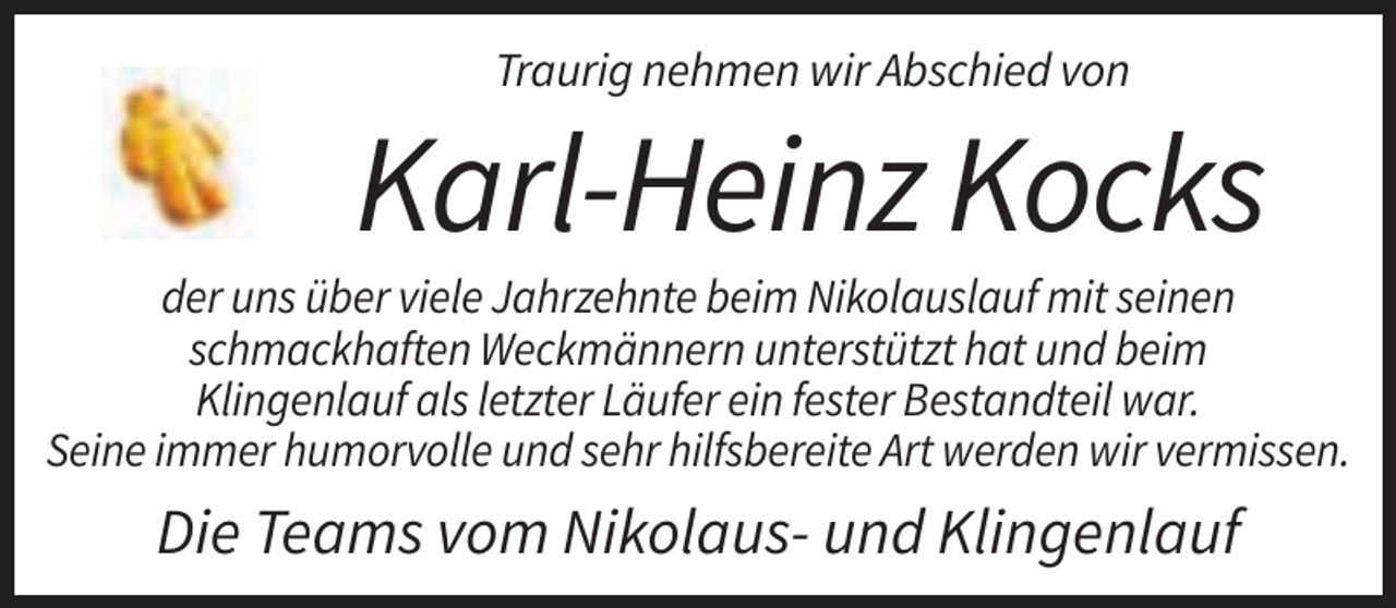 <p>Traurig nehmen wir Abschied von</p><p>Karl-Heinz Kocks<br />der uns über viele Jahrzehnte beim Nikolauslauf mit seinen<br />schmackhaften Weckmännern unterstützt hat und beim<br />Klingenlauf als letzter Läufer ein fester Bestandteil war.<br />Seine immer humorvolle und sehr hilfsbereite Art werden wir vermissen.</p><p>Die Teams vom Nikolaus- und Klingenlauf</p>
