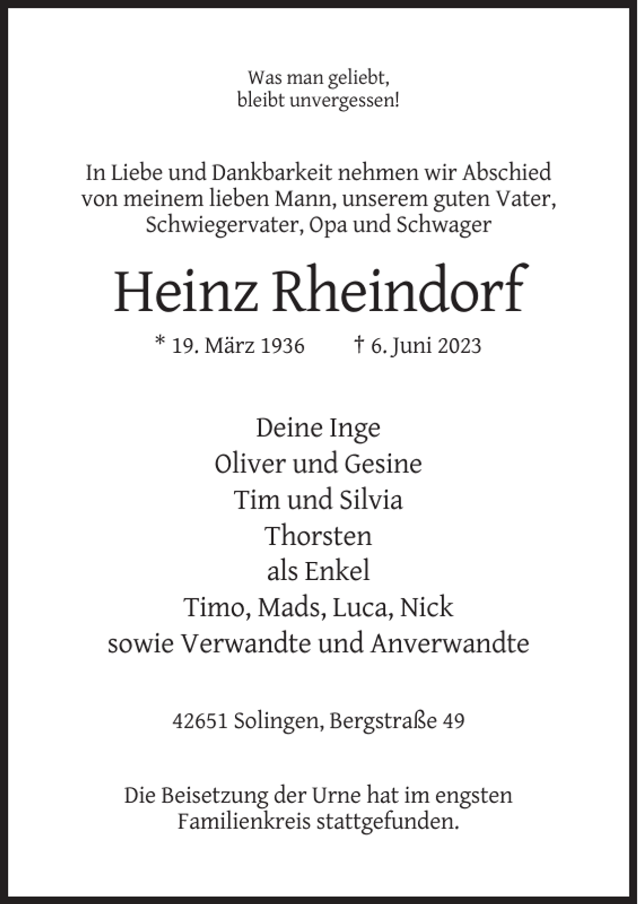 <p>Was man geliebt,<br />bleibt unvergessen!</p><p>In Liebe und Dankbarkeit nehmen wir Abschied<br />von meinem lieben Mann, unserem guten Vater,<br />Schwiegervater, Opa und Schwager</p><p>Heinz Rheindorf<br />* 19. März 1936</p><p>† 6. Juni 2023</p><p>Deine Inge<br />Oliver und Gesine<br />Tim und Silvia<br />Thorsten<br />als Enkel<br />Timo, Mads, Luca, Nick<br />sowie Verwandte und Anverwandte<br />42651 Solingen, Bergstraße 49</p><p>Die Beisetzung der Urne hat im engsten<br />Familienkreis stattgefunden.</p>