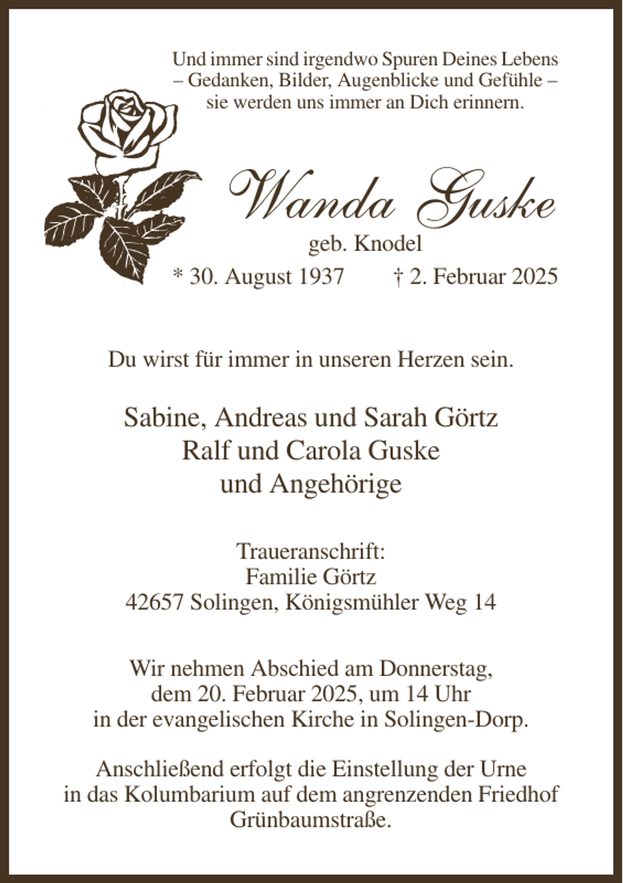 <p>Und immer sind irgendwo Spuren Deines Lebens<br />– Gedanken, Bilder, Augenblicke und Gefühle –<br />sie werden uns immer an Dich erinnern.</p><p>Wanda Guske</p><p>geb. Knodel<br />* 30. August 1937<br />† 2. Februar 2025</p><p>Du wirst für immer in unseren Herzen sein.</p><p>Sabine, Andreas und Sarah Görtz<br />Ralf und Carola Guske<br />und Angehörige<br />Traueranschrift:<br />Familie Görtz<br />42657 Solingen, Königsmühler Weg 14<br />Wir nehmen Abschied am Donnerstag,<br />dem 20. Februar 2025, um 14 Uhr<br />in der evangelischen Kirche in Solingen-Dorp.<br />Anschließend erfolgt die Einstellung der Urne<br />in das Kolumbarium auf dem angrenzenden Friedhof<br />Grünbaumstraße.</p>