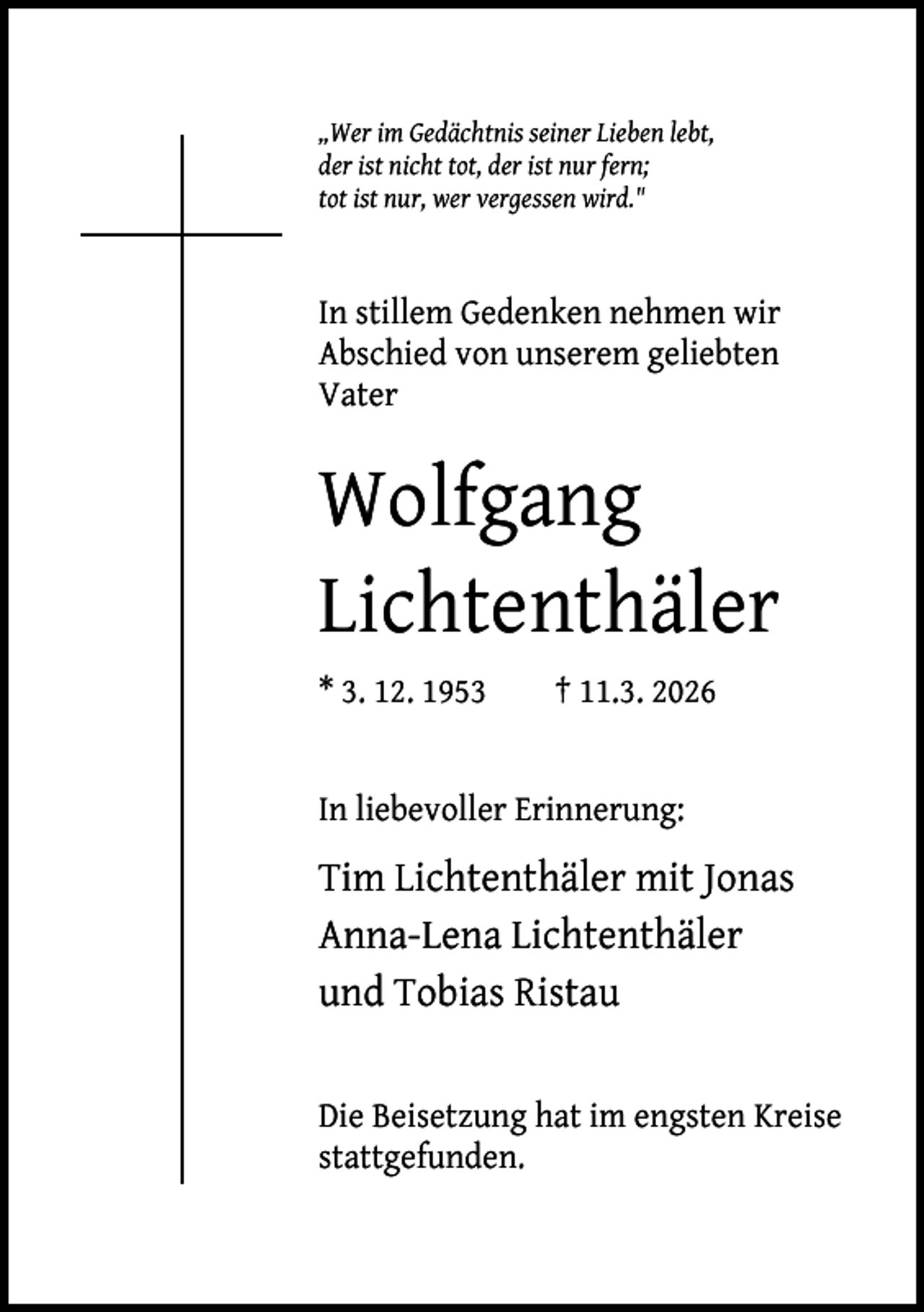 <p>„Wer im Gedächtnis seiner Lieben lebt,<br />der ist nicht tot, der ist nur fern;<br />tot ist nur, wer vergessen wird."</p><p>In stillem Gedenken nehmen wir<br />Abschied von unserem geliebten<br />Vater</p><p>Wolfgang<br />Lichtenthäler<br />* 3. 12. 1953</p><p>† 11.3. 2026</p><p>In liebevoller Erinnerung:</p><p>Tim Lichtenthäler mit Jonas<br />Anna-Lena Lichtenthäler<br />und Tobias Ristau<br />Die Beisetzung hat im engsten Kreise<br />stattgefunden.</p>