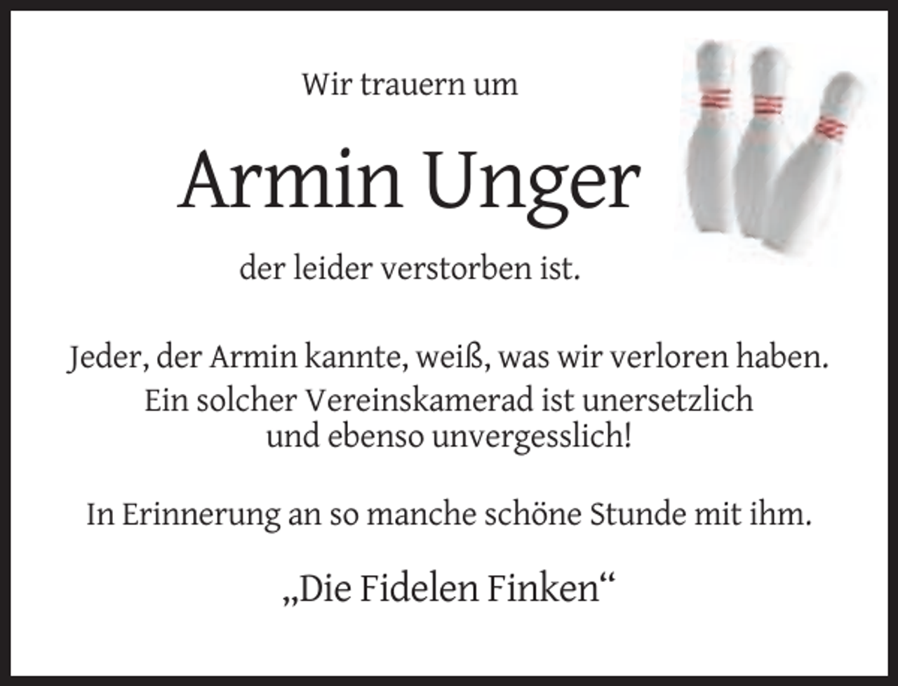 <p>Wir trauern um</p><p>Armin Unger<br />der leider verstorben ist.<br />Jeder, der Armin kannte, weiß, was wir verloren haben.<br />Ein solcher Vereinskamerad ist unersetzlich<br />und ebenso unvergesslich!<br />In Erinnerung an so manche schöne Stunde mit ihm.</p><p>„Die Fidelen Finken“</p>