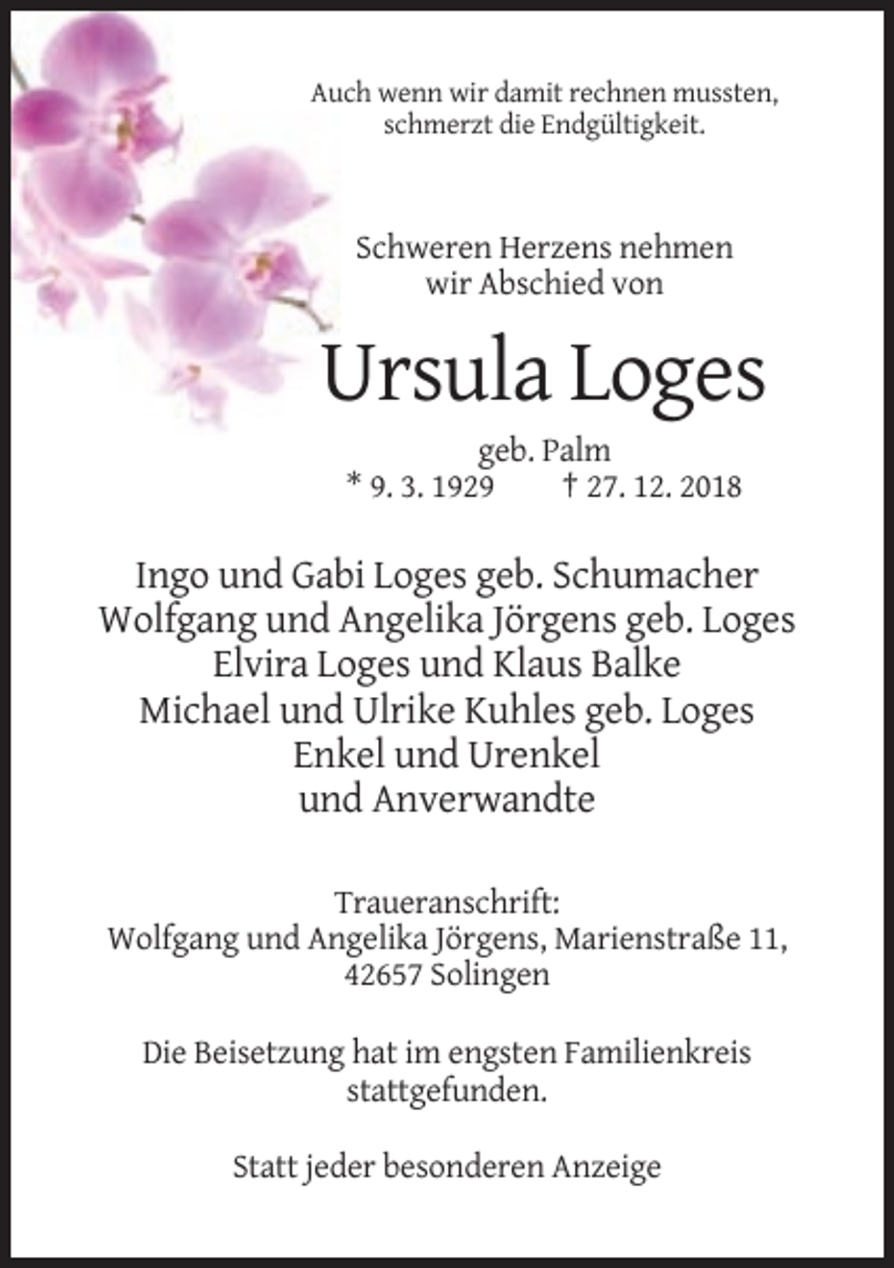 <p>Auch wenn wir damit rechnen mussten,<br />schmerzt die Endgültigkeit.</p><p>Schweren Herzens nehmen<br />wir Abschied von</p><p>Ursula Loges<br />geb. Palm<br />* 9. 3. 1929<br />† 27. 12. 2018</p><p>Ingo und Gabi Loges geb. Schumacher<br />Wolfgang und Angelika Jörgens geb. Loges<br />Elvira Loges und Klaus Balke<br />Michael und Ulrike Kuhles geb. Loges<br />Enkel und Urenkel<br />und Anverwandte<br />Traueranschrift:<br />Wolfgang und Angelika Jörgens, Marienstraße 11,<br />42657 Solingen<br />Die Beisetzung hat im engsten Familienkreis<br />stattgefunden.<br />Statt jeder besonderen Anzeige</p>
