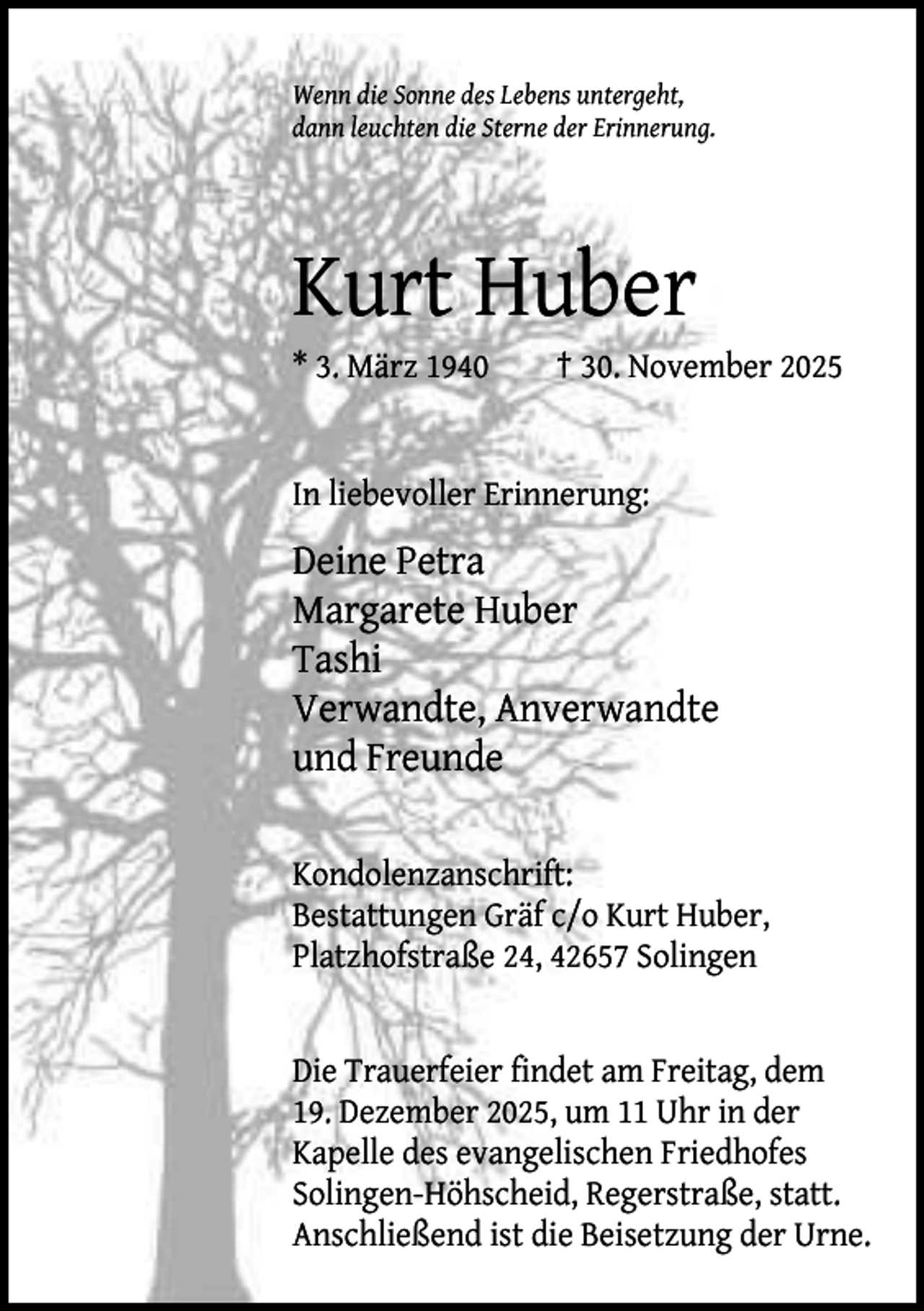 <p>Wenn die Sonne des Lebens untergeht,<br />dann leuchten die Sterne der Erinnerung.</p><p>Kurt Huber<br />* 3. März 1940</p><p>† 30. November 2025</p><p>In liebevoller Erinnerung:</p><p>Deine Petra<br />Margarete Huber<br />Tashi<br />Verwandte, Anverwandte<br />und Freunde<br />Kondolenzanschrift:<br />Bestattungen Gräf c/o Kurt Huber,<br />Platzhofstraße 24, 42657 Solingen<br />Die Trauerfeier findet am Freitag, dem<br />19. Dezember 2025, um 11 Uhr in der<br />Kapelle des evangelischen Friedhofes<br />Solingen-Höhscheid, Regerstraße, statt.<br />Anschließend ist die Beisetzung der Urne.</p>
