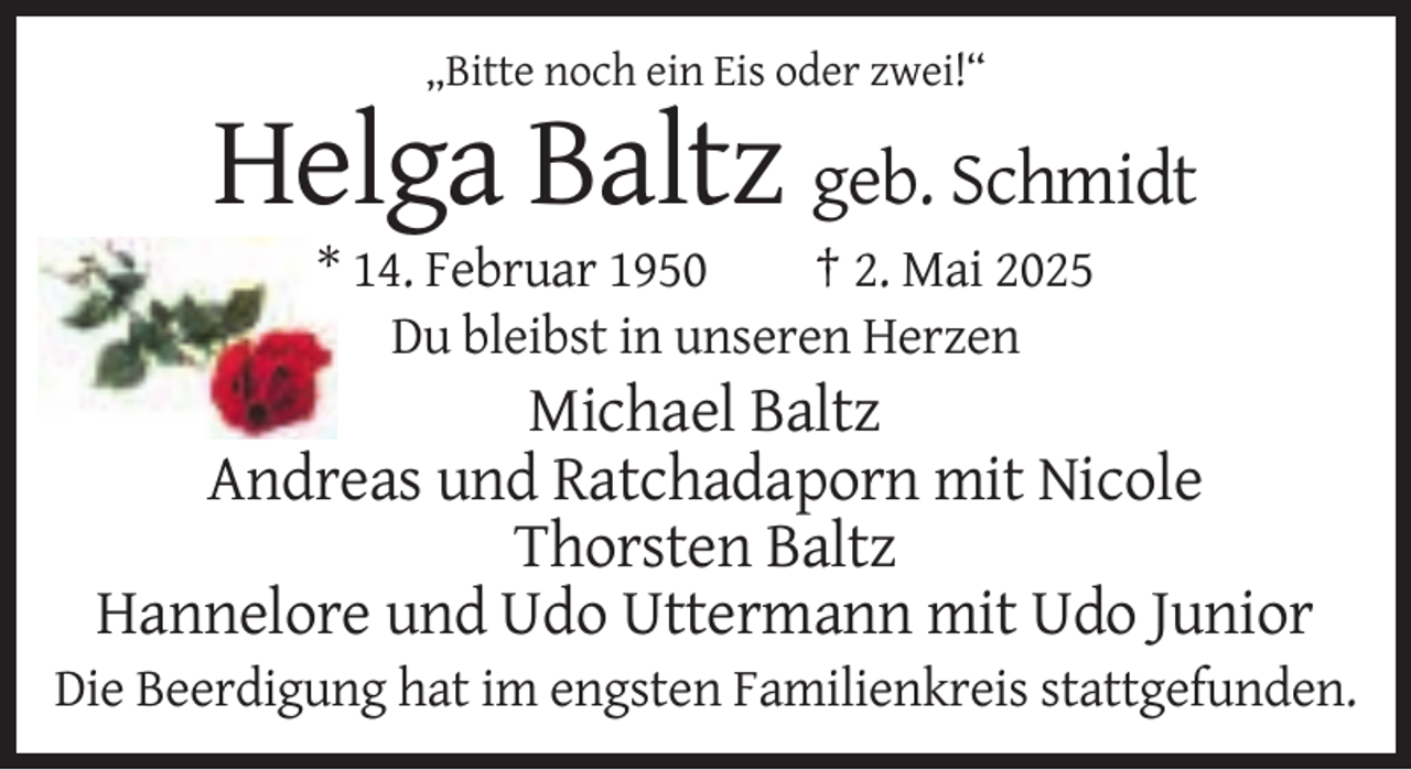 <p>„Bitte noch ein Eis oder zwei!“</p><p>Helga Baltz geb. Schmidt<br />* 14. Februar 1950<br />† 2. Mai 2025<br />Du bleibst in unseren Herzen</p><p>Michael Baltz<br />Andreas und Ratchadaporn mit Nicole<br />Thorsten Baltz<br />Hannelore und Udo Uttermann mit Udo Junior<br />Die Beerdigung hat im engsten Familienkreis stattgefunden.</p>