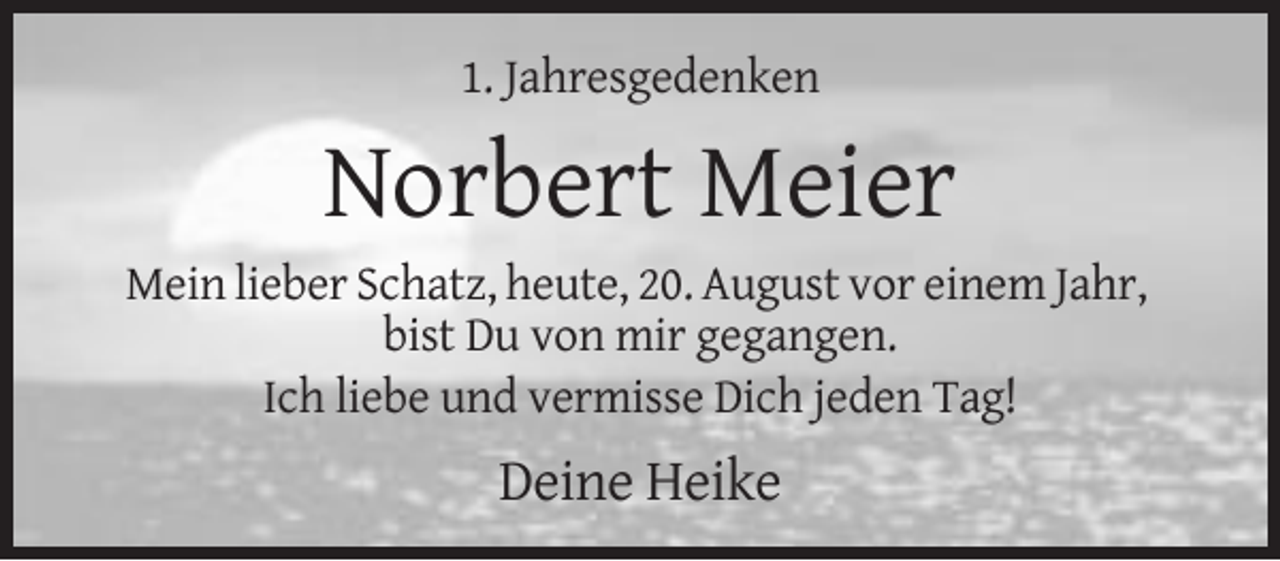 <p>1. Jahresgedenken</p><p>Norbert Meier<br />Mein lieber Schatz, heute, 20. August vor einem Jahr,<br />bist Du von mir gegangen.<br />Ich liebe und vermisse Dich jeden Tag!</p><p>Deine Heike</p>