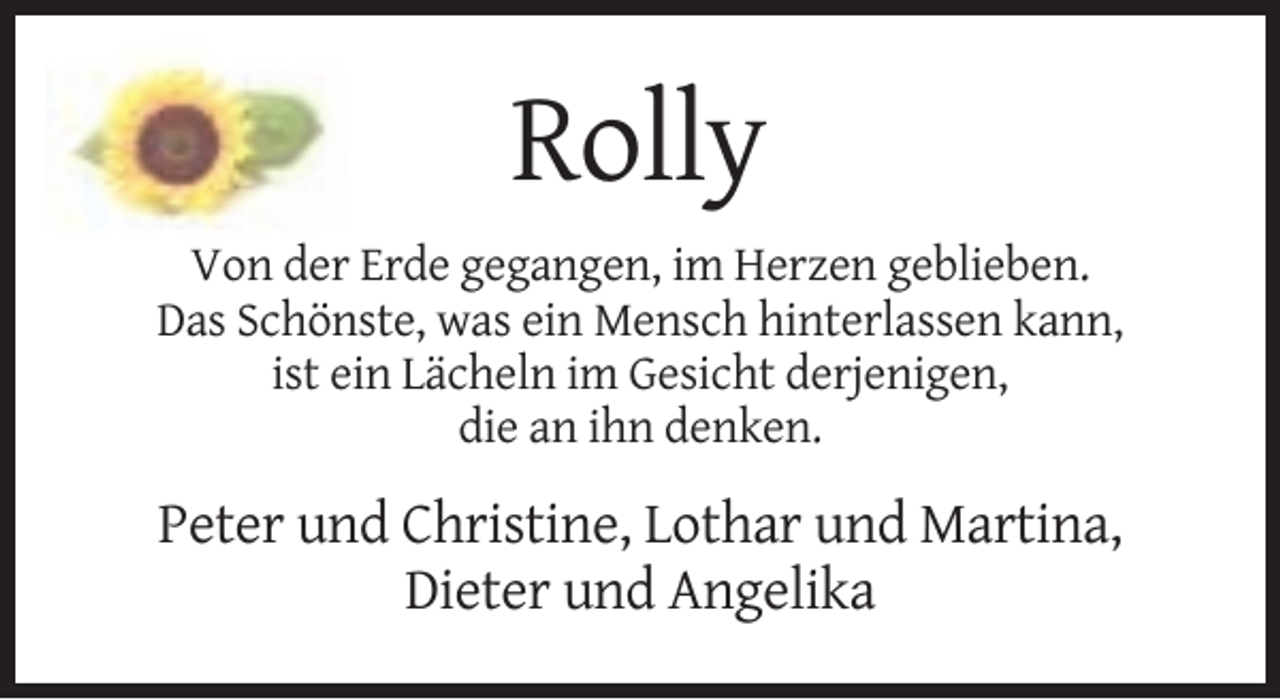 <p>Rolly<br />Von der Erde gegangen, im Herzen geblieben.<br />Das Schönste, was ein Mensch hinterlassen kann,<br />ist ein Lächeln im Gesicht derjenigen,<br />die an ihn denken.</p><p>Peter und Christine, Lothar und Martina,<br />Dieter und Angelika</p>