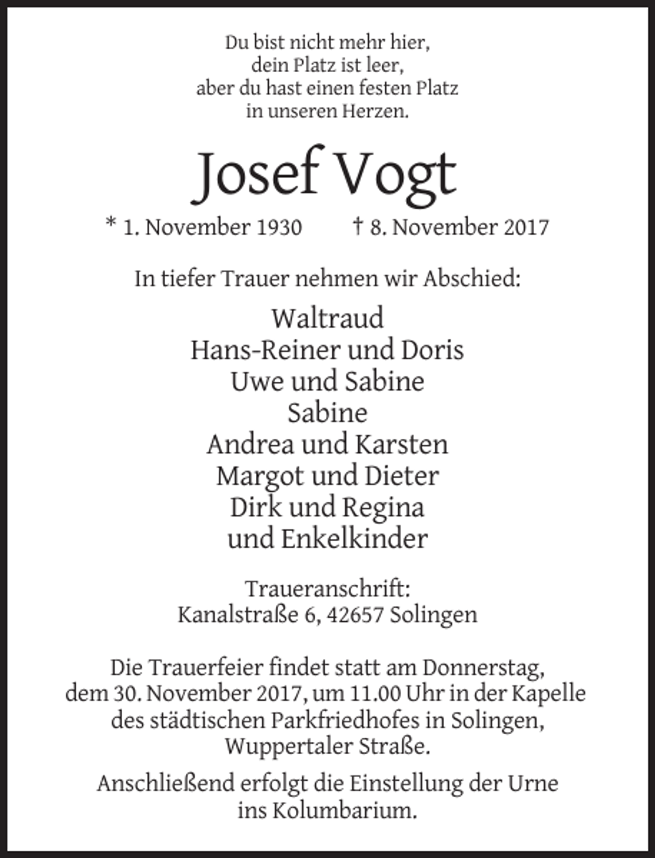 <p>Du bist nicht mehr hier,<br />dein Platz ist leer,<br />aber du hast einen festen Platz<br />in unseren Herzen.</p><p>Josef Vogt<br />* 1. November 1930</p><p>† 8. November 2017</p><p>In tiefer Trauer nehmen wir Abschied:</p><p>Waltraud<br />Hans-Reiner und Doris<br />Uwe und Sabine<br />Sabine<br />Andrea und Karsten<br />Margot und Dieter<br />Dirk und Regina<br />und Enkelkinder<br />Traueranschrift:<br />Kanalstraße 6, 42657 Solingen<br />Die Trauerfeier findet statt am Donnerstag,<br />dem 30. November 2017, um 11.00 Uhr in der Kapelle<br />des städtischen Parkfriedhofes in Solingen,<br />Wuppertaler Straße.<br />Anschließend erfolgt die Einstellung der Urne<br />ins Kolumbarium.</p>