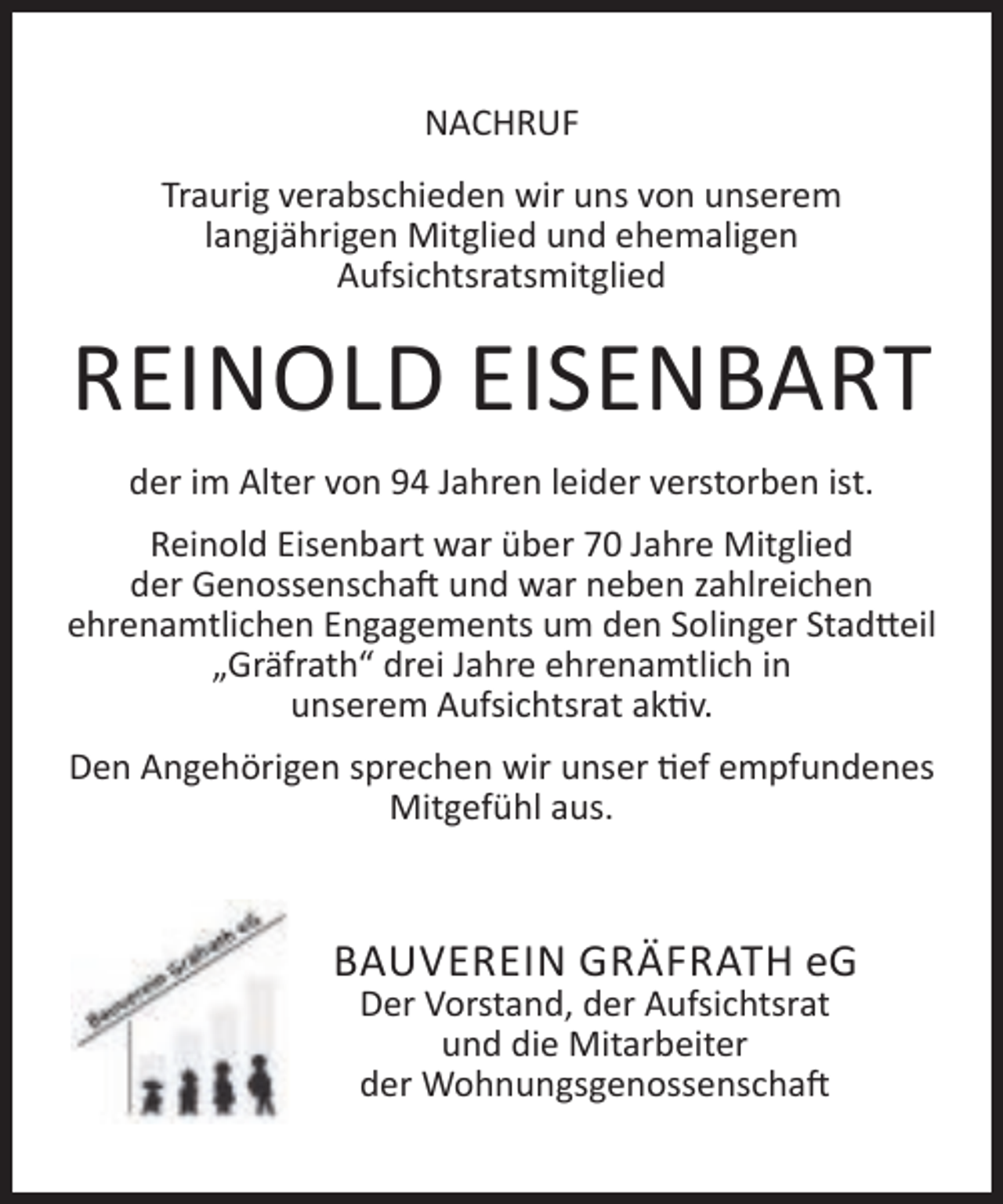 <p>NACHRUF<br />Traurig verabschieden wir uns von unserem<br />langjährigen Mitglied und ehemaligen<br />Aufsichtsratsmitglied</p><p>REINOLD EISENBART<br />der im Alter von 94 Jahren leider verstorben ist.<br />Reinold Eisenbart war über 70 Jahre Mitglied<br />der Genossenschaft und war neben zahlreichen<br />ehrenamtlichen Engagements um den Solinger Stadtteil<br />„Gräfrath“ drei Jahre ehrenamtlich in<br />unserem Aufsichtsrat aktiv.<br />Den Angehörigen sprechen wir unser tief empfundenes<br />Mitgefühl aus.</p><p>BAUVEREIN GRÄFRATH eG<br />Der Vorstand, der Aufsichtsrat<br />und die Mitarbeiter<br />der Wohnungsgenossenschaft</p>