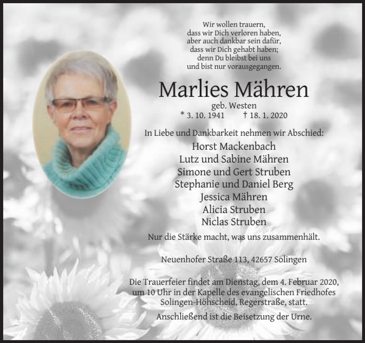 <p>Wir wollen trauern,<br />dass wir Dich verloren haben,<br />aber auch dankbar sein dafür,<br />dass wir Dich gehabt haben;<br />denn Du bleibst bei uns<br />und bist nur vorausgegangen.</p><p>Marlies Mähren<br />geb. Westen<br />* 3. 10. 1941<br />† 18. 1. 2020<br />In Liebe und Dankbarkeit nehmen wir Abschied:</p><p>Horst Mackenbach<br />Lutz und Sabine Mähren<br />Simone und Gert Struben<br />Stephanie und Daniel Berg<br />Jessica Mähren<br />Alicia Struben<br />Niclas Struben<br />Nur die Stärke macht, was uns zusammenhält.<br />Neuenhofer Straße 113, 42657 Solingen<br />Die Trauerfeier findet am Dienstag, dem 4. Februar 2020,<br />um 10 Uhr in der Kapelle des evangelischen Friedhofes<br />Solingen-Höhscheid, Regerstraße, statt.<br />Anschließend ist die Beisetzung der Urne.</p>