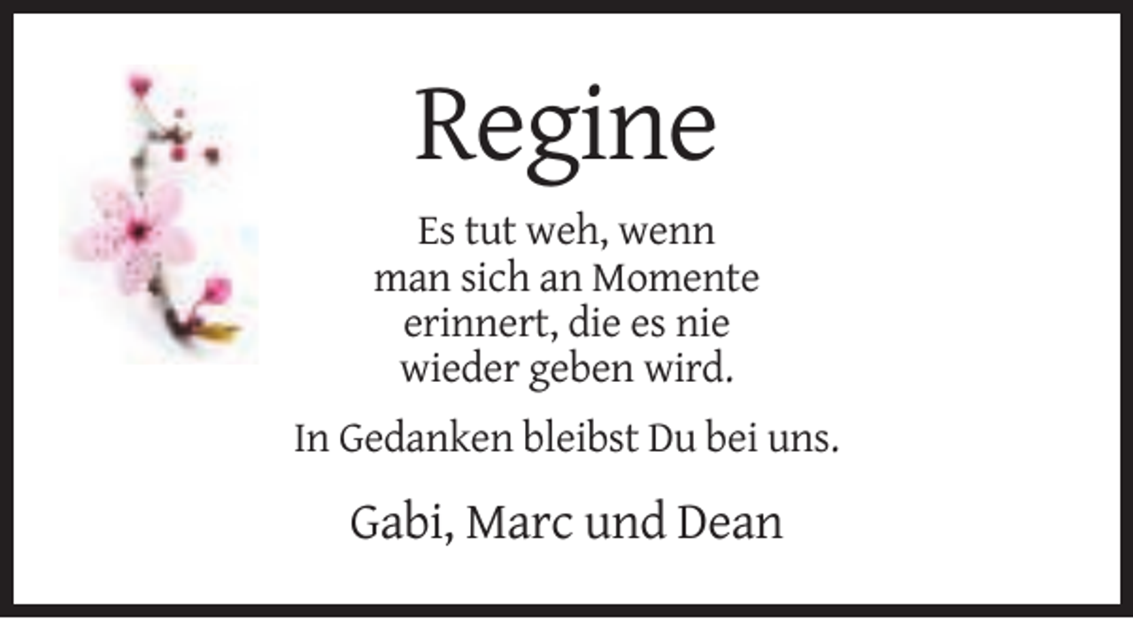 <p>Regine<br />Es tut weh, wenn<br />man sich an Momente<br />erinnert, die es nie<br />wieder geben wird.<br />In Gedanken bleibst Du bei uns.</p><p>Gabi, Marc und Dean</p>