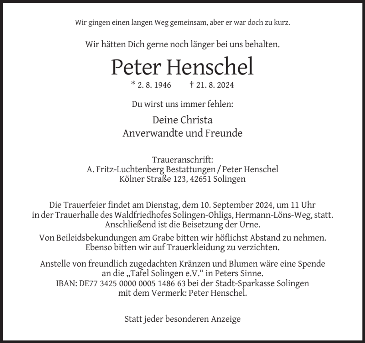 <p>Wir gingen einen langen Weg gemeinsam, aber er war doch zu kurz.</p><p>Wir hätten Dich gerne noch länger bei uns behalten.</p><p>Peter Henschel<br />* 2. 8. 1946</p><p>† 21. 8. 2024</p><p>Du wirst uns immer fehlen:</p><p>Deine Christa<br />Anverwandte und Freunde<br />Traueranschrift:<br />A. Fritz-Luchtenberg Bestattungen / Peter Henschel<br />Kölner Straße 123, 42651 Solingen<br />Die Trauerfeier findet am Dienstag, dem 10. September 2024, um 11 Uhr<br />in der Trauerhalle des Waldfriedhofes Solingen-Ohligs, Hermann-Löns-Weg, statt.<br />Anschließend ist die Beisetzung der Urne.<br />Von Beileidsbekundungen am Grabe bitten wir höflichst Abstand zu nehmen.<br />Ebenso bitten wir auf Trauerkleidung zu verzichten.<br />Anstelle von freundlich zugedachten Kränzen und Blumen wäre eine Spende<br />an die „Tafel Solingen e.V.“ in Peters Sinne.<br />IBAN: DE77 3425 05 1483 bei der Stadt-Sparkasse Solingen<br />mit dem Vermerk: Peter Henschel.<br />Statt jeder besonderen Anzeige</p>