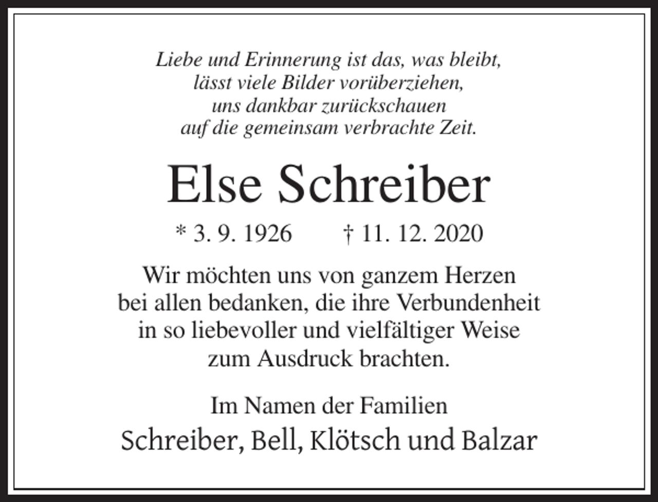 <p>Liebe und Erinnerung ist das, was bleibt,<br />lässt viele Bilder vorüberziehen,<br />uns dankbar zurückschauen<br />auf die gemeinsam verbrachte Zeit.</p><p>Else Schreiber<br />* 3. 9. 1926</p><p>† 11. 12. 2020</p><p>Wir möchten uns von ganzem Herzen<br />bei allen bedanken, die ihre Verbundenheit<br />in so liebevoller und vielfältiger Weise<br />zum Ausdruck brachten.<br />Im Namen der Familien</p><p>Schreiber, Bell, Klötsch und Balzar</p>