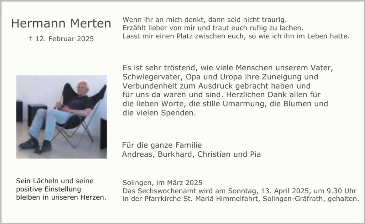 <p>Hermann Merten<br />† 12. Februar 2025</p><p>Wenn ihr an mich denkt, dann seid nicht traurig.<br />Erzählt lieber von mir und traut euch ruhig zu lachen.<br />Lasst mir einen Platz zwischen euch, so wie ich ihn im Leben hatte.</p><p>Es ist sehr tröstend, wie viele Menschen unserem Vater,<br />Schwiegervater, Opa und Uropa ihre Zuneigung und<br />Verbundenheit zum Ausdruck gebracht haben und<br />für uns da waren und sind. Herzlichen Dank allen für<br />die lieben Worte, die stille Umarmung, die Blumen und<br />die vielen Spenden.</p><p>Für die ganze Familie<br />Andreas, Burkhard, Christian und Pia<br />Sein Lächeln und seine<br />positive Einstellung<br />bleiben in unseren Herzen.</p><p>Solingen, im März 2025<br />Das Sechswochenamt wird am Sonntag, 13. April 2025, um 9.30 Uhr<br />in der Pfarrkirche St. Mariä Himmelfahrt, Solingen-Gräfrath, gehalten.</p>