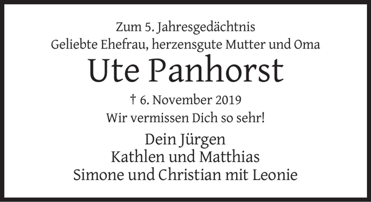<p>Zum 5. Jahresgedächtnis<br />Geliebte Ehefrau, herzensgute Mutter und Oma</p><p>Ute Panhorst<br />† 6. November 2019<br />Wir vermissen Dich so sehr!</p><p>Dein Jürgen<br />Kathlen und Matthias<br />Simone und Christian mit Leonie</p>