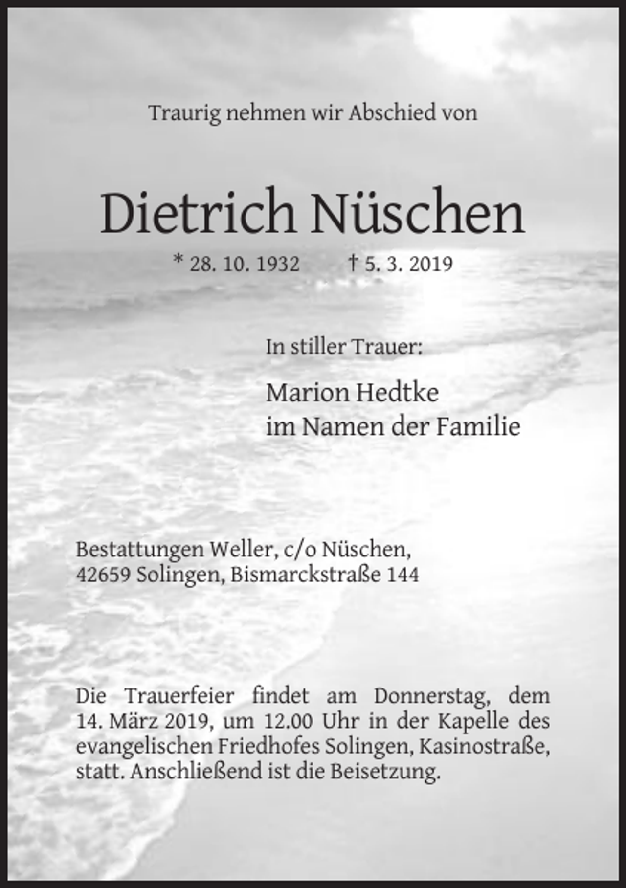 <p>Traurig nehmen wir Abschied von</p><p>Dietrich Nüschen<br />* 28. 10. 1932</p><p>† 5. 3. 2019</p><p>In stiller Trauer:</p><p>Marion Hedtke<br />im Namen der Familie</p><p>Bestattungen Weller, c/o Nüschen,<br />42659 Solingen, Bismarckstraße 144</p><p>Die Trauerfeier findet am Donnerstag, dem<br />14. März 2019, um 12.00 Uhr in der Kapelle des<br />evangelischen Friedhofes Solingen, Kasinostraße,<br />statt. Anschließend ist die Beisetzung.</p>