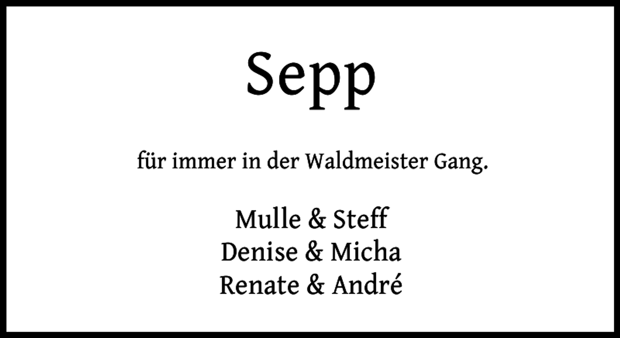 <p>Sepp<br />für immer in der Waldmeister Gang.</p><p>Mulle &amp; Steff<br />Denise &amp; Micha<br />Renate &amp; André</p>