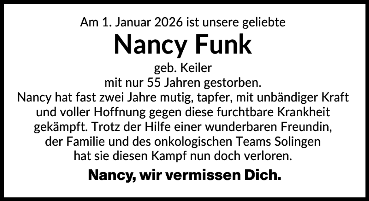 <p>Am 1. Januar 2026 ist unsere geliebte</p><p>Nancy Funk<br />geb. Keiler<br />mit nur 55 Jahren gestorben.<br />Nancy hat fast zwei Jahre mutig, tapfer, mit unbändiger Kraft<br />und voller Hoffnung gegen diese furchtbare Krankheit<br />gekämpft. Trotz der Hilfe einer wunderbaren Freundin,<br />der Familie und des onkologischen Teams Solingen<br />hat sie diesen Kampf nun doch verloren.</p><p>Nancy, wir vermissen Dich.</p>
