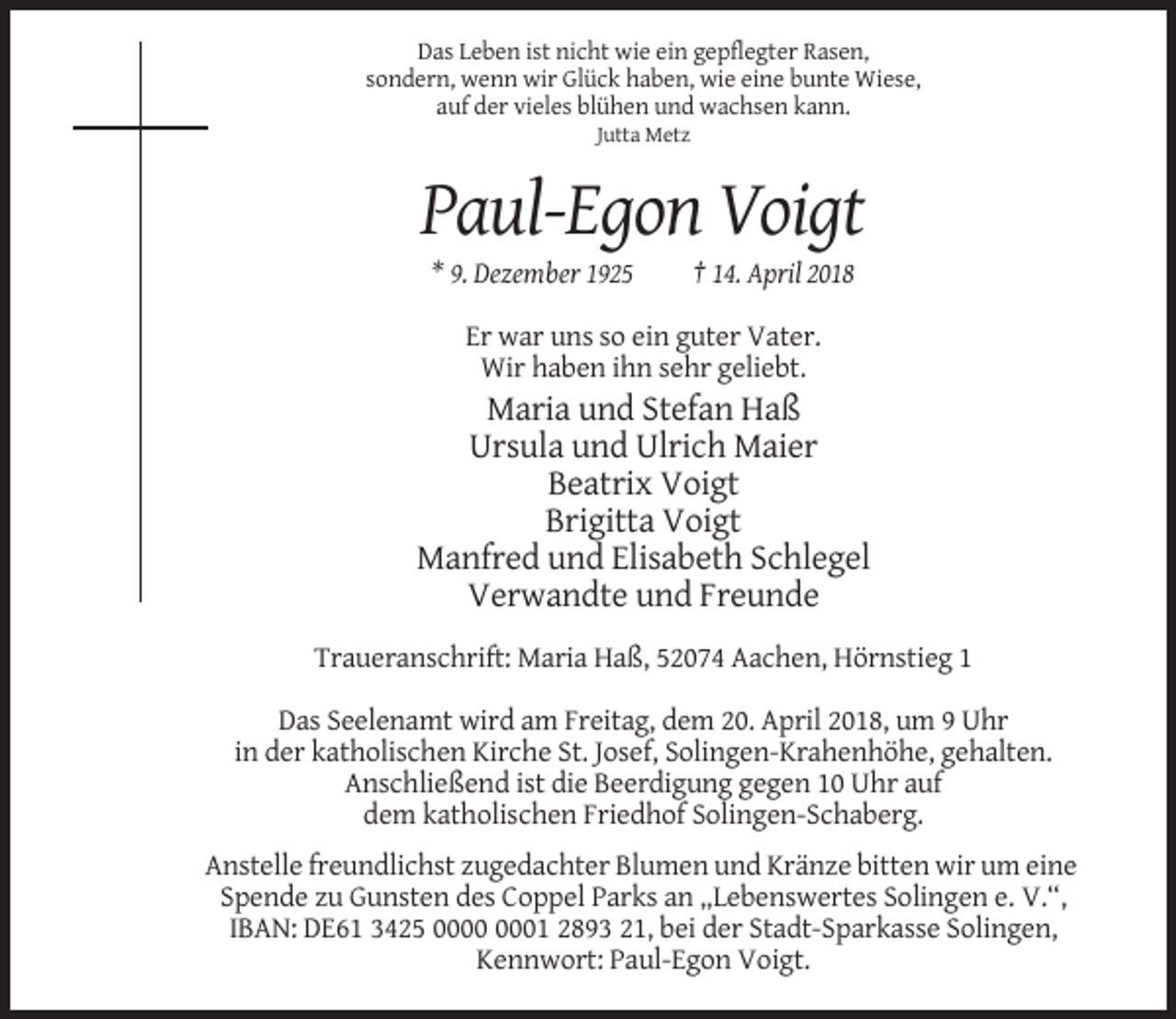<p>Das Leben ist nicht wie ein gepflegter Rasen,<br />sondern, wenn wir Glück haben, wie eine bunte Wiese,<br />auf der vieles blühen und wachsen kann.<br />Jutta Metz</p><p>Paul-Egon Voigt<br />* 9. Dezember 1925</p><p>† 14. April 2018</p><p>Er war uns so ein guter Vater.<br />Wir haben ihn sehr geliebt.</p><p>Maria und Stefan Haß<br />Ursula und Ulrich Maier<br />Beatrix Voigt<br />Brigitta Voigt<br />Manfred und Elisabeth Schlegel<br />Verwandte und Freunde<br />Traueranschrift: Maria Haß, 52074 Aachen, Hörnstieg 1<br />Das Seelenamt wird am Freitag, dem 20. April 2018, um 9 Uhr<br />in der katholischen Kirche St. Josef, Solingen-Krahenhöhe, gehalten.<br />Anschließend ist die Beerdigung gegen 10 Uhr auf<br />dem katholischen Friedhof Solingen-Schaberg.<br />Anstelle freundlichst zugedachter Blumen und Kränze bitten wir um eine<br />Spende zu Gunsten des Coppel Parks an „Lebenswertes Solingen e. V.“,<br />IBAN: DE61 3425 01 2893 21, bei der Stadt-Sparkasse Solingen,<br />Kennwort: Paul-Egon Voigt.</p>