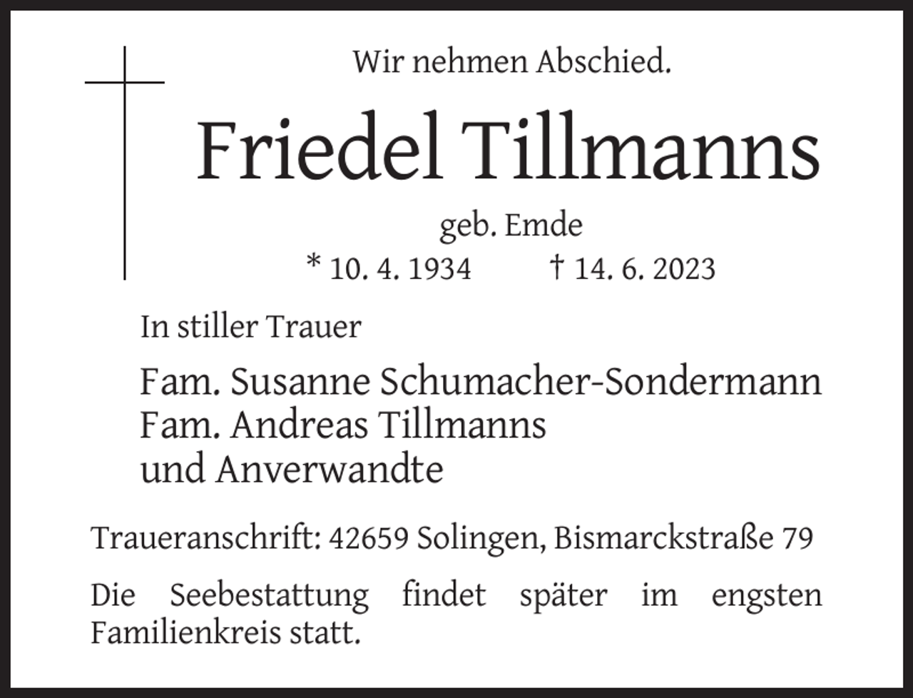 <p>Wir nehmen Abschied.</p><p>Friedel Tillmanns<br />geb. Emde<br />* 10. 4. 1934<br />† 14. 6. 2023<br />In stiller Trauer</p><p>Fam. Susanne Schumacher-Sondermann<br />Fam. Andreas Tillmanns<br />und Anverwandte<br />Traueranschrift: 42659 Solingen, Bismarckstraße 79<br />Die Seebestattung findet später im engsten<br />Familienkreis statt.</p>