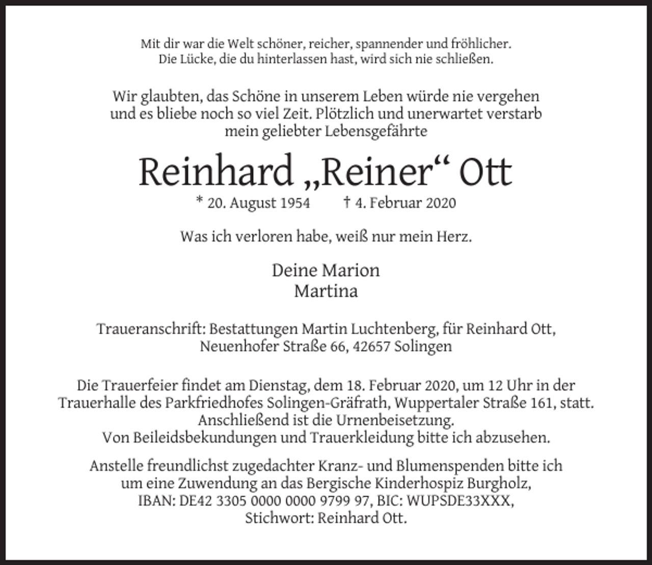 <p>Mit dir war die Welt schöner, reicher, spannender und fröhlicher.<br />Die Lücke, die du hinterlassen hast, wird sich nie schließen.</p><p>Wir glaubten, das Schöne in unserem Leben würde nie vergehen<br />und es bliebe noch so viel Zeit. Plötzlich und unerwartet verstarb<br />mein geliebter Lebensgefährte</p><p>Reinhard „Reiner“ Ott<br />* 20. August 1954</p><p>† 4. Februar 2020</p><p>Was ich verloren habe, weiß nur mein Herz.</p><p>Deine Marion<br />Martina<br />Traueranschrift: Bestattungen Martin Luchtenberg, für Reinhard Ott,<br />Neuenhofer Straße 66, 42657 Solingen<br />Die Trauerfeier findet am Dienstag, dem 18. Februar 2020, um 12 Uhr in der<br />Trauerhalle des Parkfriedhofes Solingen-Gräfrath, Wuppertaler Straße 161, statt.<br />Anschließend ist die Urnenbeisetzung.<br />Von Beileidsbekundungen und Trauerkleidung bitte ich abzusehen.<br />Anstelle freundlichst zugedachter Kranz- und Blumenspenden bitte ich<br />um eine Zuwendung an das Bergische Kinderhospiz Burgholz,<br />IBAN: DE42 3305 9797, BIC: WUPSDE33XXX,<br />Stichwort: Reinhard Ott.</p>