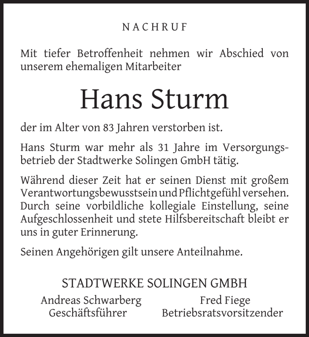 <p>NACHRUF<br />Mit tiefer Betroffenheit nehmen wir Abschied von<br />unserem ehemaligen Mitarbeiter</p><p>Hans Sturm<br />der im Alter von 83 Jahren verstorben ist.<br />Hans Sturm war mehr als 31 Jahre im Versorgungsbetrieb der Stadtwerke Solingen GmbH tätig.<br />Während dieser Zeit hat er seinen Dienst mit großem<br />Verantwortungsbewusstsein und Pﬂichtgefühl versehen.<br />Durch seine vorbildliche kollegiale Einstellung, seine<br />Aufgeschlossenheit und stete Hilfsbereitschaft bleibt er<br />uns in guter Erinnerung.<br />Seinen Angehörigen gilt unsere Anteilnahme.</p><p>STADTWERKE SOLINGEN GMBH<br />Andreas Schwarberg<br />Geschäftsführer</p><p>Fred Fiege<br />Betriebsratsvorsitzender</p>