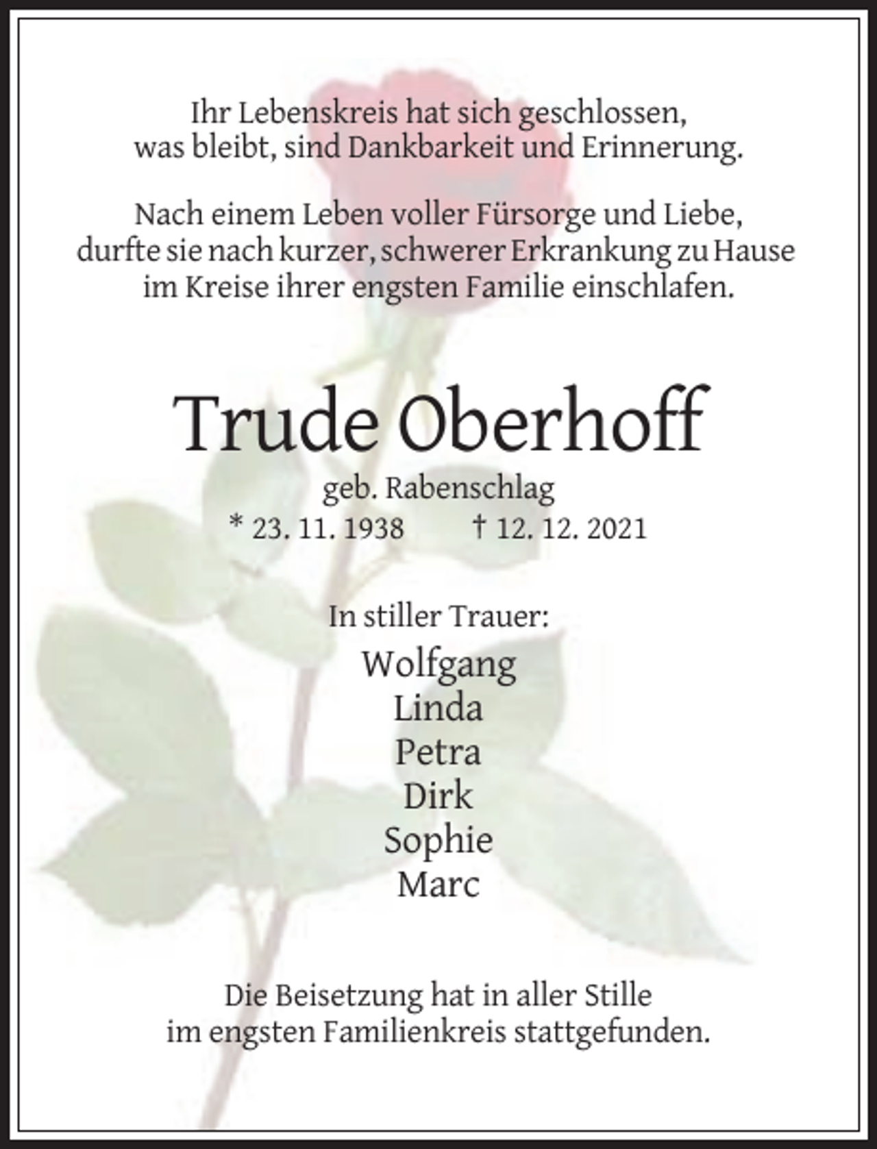 <p>Ihr Lebenskreis hat sich geschlossen,<br />was bleibt, sind Dankbarkeit und Erinnerung.<br />Nach einem Leben voller Fürsorge und Liebe,<br />durfte sie nach kurzer, schwerer Erkrankung zu Hause<br />im Kreise ihrer engsten Familie einschlafen.</p><p>Trude Oberhoff<br />geb. Rabenschlag<br />* 23. 11. 1938<br />† 12. 12. 2021<br />In stiller Trauer:</p><p>Wolfgang<br />Linda<br />Petra<br />Dirk<br />Sophie<br />Marc<br />Die Beisetzung hat in aller Stille<br />im engsten Familienkreis stattgefunden.</p>
