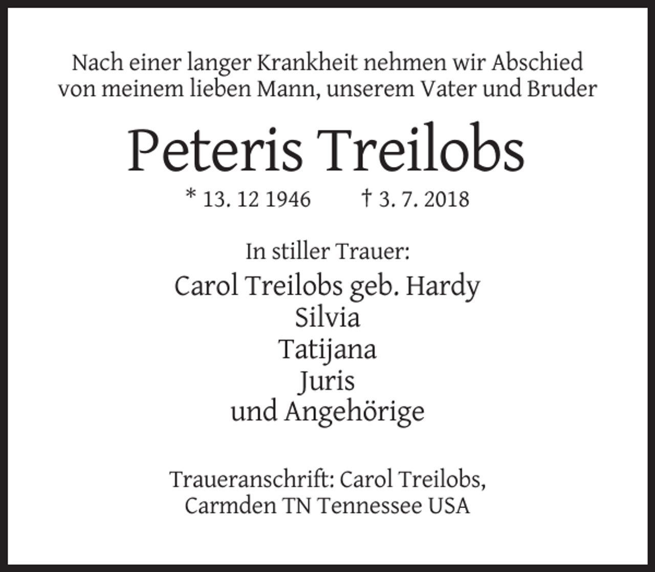 <p>Nach einer langer Krankheit nehmen wir Abschied<br />von meinem lieben Mann, unserem Vater und Bruder</p><p>Peteris Treilobs<br />* 13. 12 1946</p><p>† 3. 7. 2018</p><p>In stiller Trauer:</p><p>Carol Treilobs geb. Hardy<br />Silvia<br />Tatijana<br />Juris<br />und Angehörige<br />Traueranschrift: Carol Treilobs,<br />Carmden TN Tennessee USA</p>