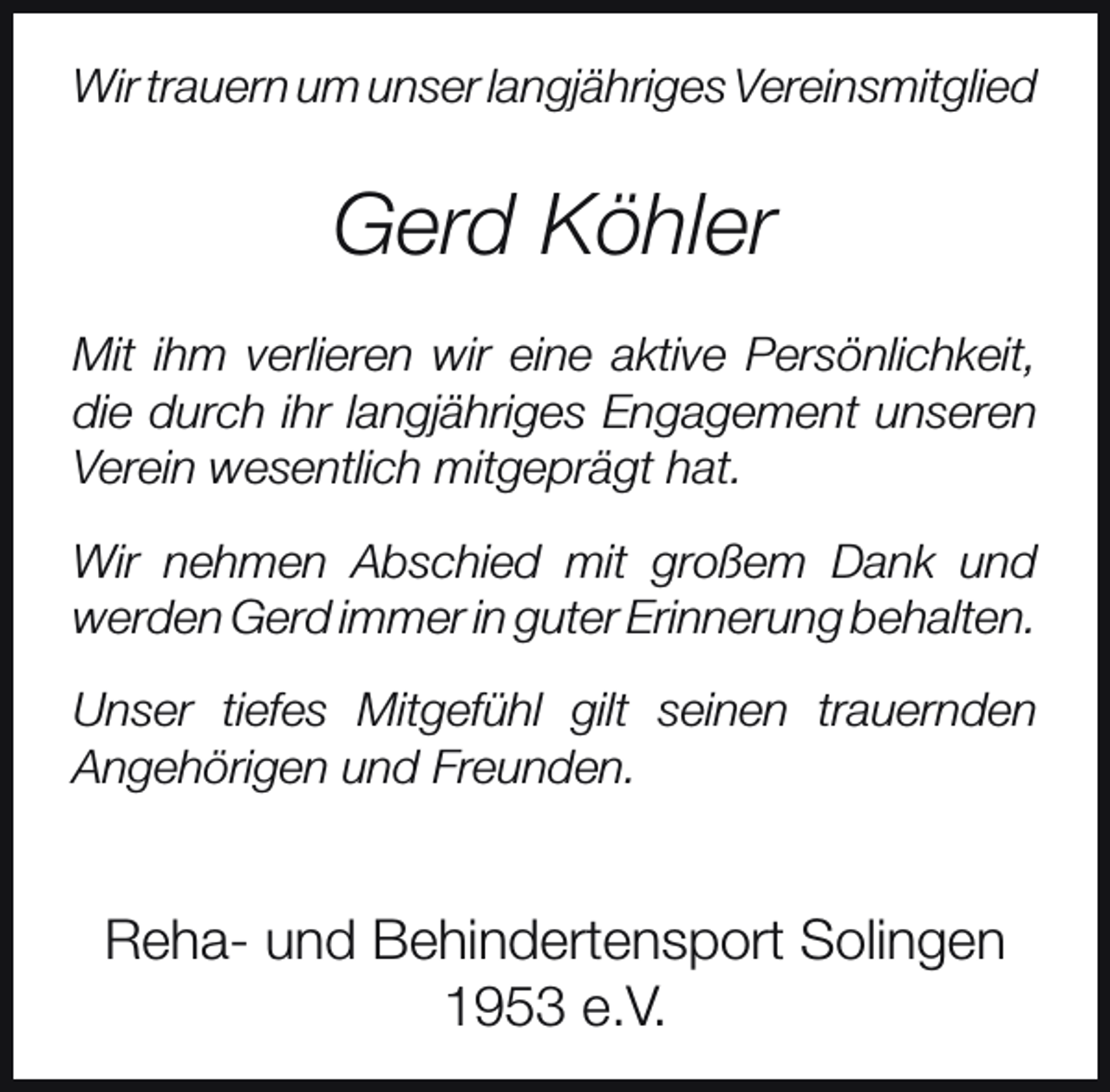 <p>Wir trauern um unser langjähriges Vereinsmitglied</p><p>Gerd Köhler<br />Mit ihm verlieren wir eine aktive Persönlichkeit,<br />die durch ihr langjähriges Engagement unseren<br />Verein wesentlich mitgeprägt hat.<br />Wir nehmen Abschied mit großem Dank und<br />werden Gerd immer in guter Erinnerung behalten.<br />Unser tiefes Mitgefühl gilt seinen trauernden<br />Angehörigen und Freunden.</p><p>Reha- und Behindertensport Solingen<br />1953 e.V.</p>