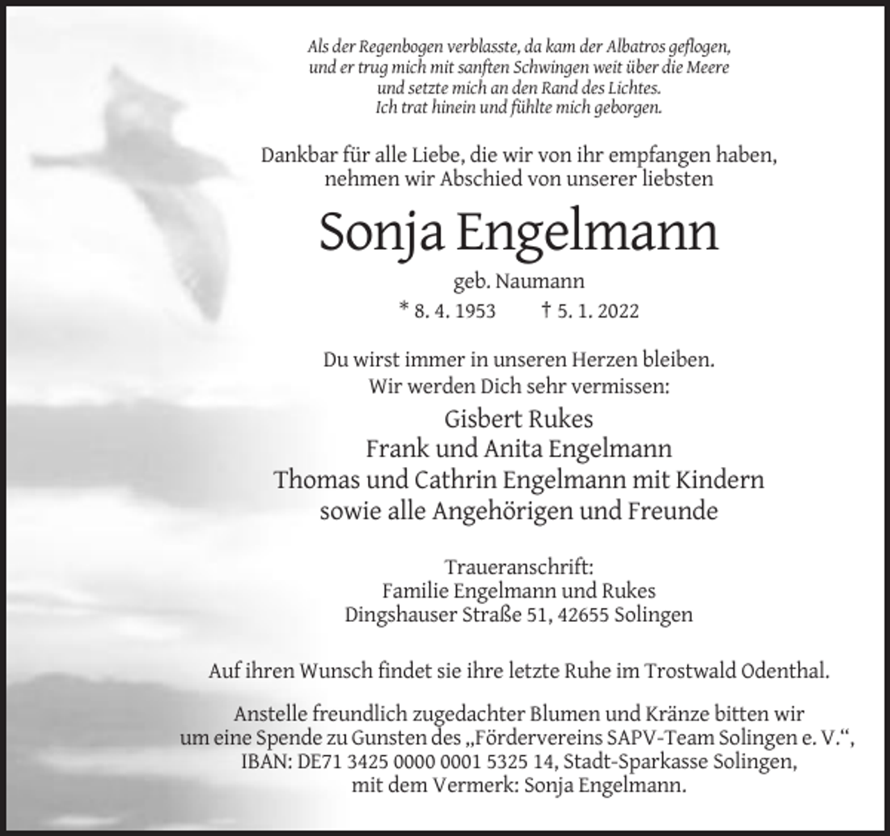 <p>Als der Regenbogen verblasste, da kam der Albatros geflogen,<br />und er trug mich mit sanften Schwingen weit über die Meere<br />und setzte mich an den Rand des Lichtes.<br />Ich trat hinein und fühlte mich geborgen.</p><p>Dankbar für alle Liebe, die wir von ihr empfangen haben,<br />nehmen wir Abschied von unserer liebsten</p><p>Sonja Engelmann<br />geb. Naumann<br />* 8. 4. 1953<br />† 5. 1. 2022<br />Du wirst immer in unseren Herzen bleiben.<br />Wir werden Dich sehr vermissen:</p><p>Gisbert Rukes<br />Frank und Anita Engelmann<br />Thomas und Cathrin Engelmann mit Kindern<br />sowie alle Angehörigen und Freunde<br />Traueranschrift:<br />Familie Engelmann und Rukes<br />Dingshauser Straße 51, 42655 Solingen<br />Auf ihren Wunsch findet sie ihre letzte Ruhe im Trostwald Odenthal.<br />Anstelle freundlich zugedachter Blumen und Kränze bitten wir<br />um eine Spende zu Gunsten des „Fördervereins SAPV-Team Solingen e. V.“,<br />IBAN: DE71 3425 01 5325 14, Stadt-Sparkasse Solingen,<br />mit dem Vermerk: Sonja Engelmann.</p>