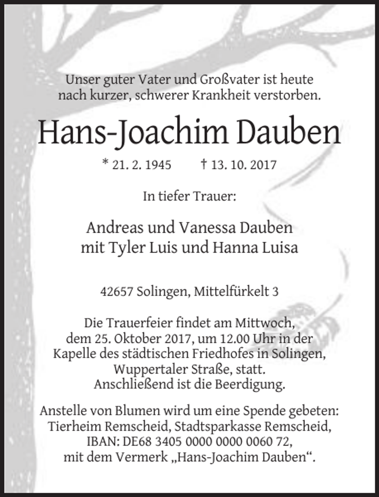 <p>Unser guter Vater und Großvater ist heute<br />nach kurzer, schwerer Krankheit verstorben.</p><p>Hans-Joachim Dauben<br />* 21. 2. 1945</p><p>† 13. 10. 2017</p><p>In tiefer Trauer:</p><p>Andreas und Vanessa Dauben<br />mit Tyler Luis und Hanna Luisa<br />42657 Solingen, Mittelfürkelt 3<br />Die Trauerfeier findet am Mittwoch,<br />dem 25. Oktober 2017, um 12.00 Uhr in der<br />Kapelle des städtischen Friedhofes in Solingen,<br />Wuppertaler Straße, statt.<br />Anschließend ist die Beerdigung.<br />Anstelle von Blumen wird um eine Spende gebeten:<br />Tierheim Remscheid, Stadtsparkasse Remscheid,<br />IBAN: DE68 3405 0060 72,<br />mit dem Vermerk „Hans-Joachim Dauben“.</p>