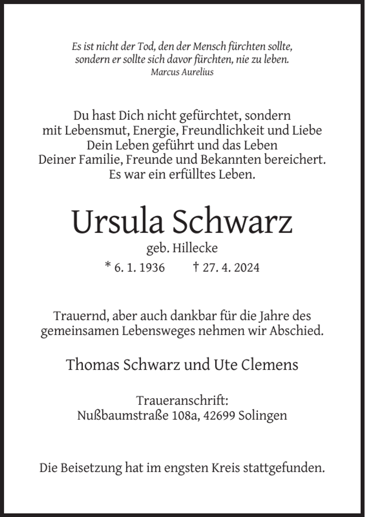 <p>Es ist nicht der Tod, den der Mensch fürchten sollte,<br />sondern er sollte sich davor fürchten, nie zu leben.<br />Marcus Aurelius</p><p>Du hast Dich nicht gefürchtet, sondern<br />mit Lebensmut, Energie, Freundlichkeit und Liebe<br />Dein Leben geführt und das Leben<br />Deiner Familie, Freunde und Bekannten bereichert.<br />Es war ein erfülltes Leben.</p><p>Ursula Schwarz<br />geb. Hillecke<br />* 6. 1. 1936<br />† 27. 4. 2024</p><p>Trauernd, aber auch dankbar für die Jahre des<br />gemeinsamen Lebensweges nehmen wir Abschied.</p><p>Thomas Schwarz und Ute Clemens<br />Traueranschrift:<br />Nußbaumstraße 108a, 42699 Solingen</p><p>Die Beisetzung hat im engsten Kreis stattgefunden.</p>