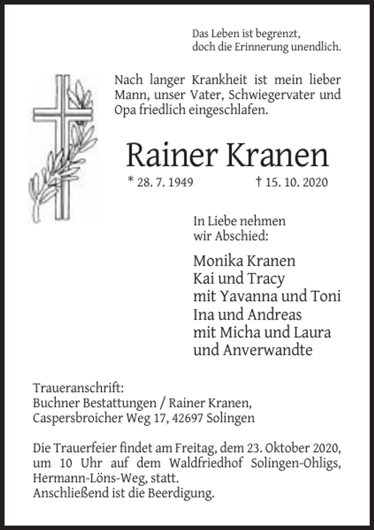 <p>Das Leben ist begrenzt,<br />doch die Erinnerung unendlich.</p><p>Nach langer Krankheit ist mein lieber<br />Mann, unser Vater, Schwiegervater und<br />Opa friedlich eingeschlafen.</p><p>Rainer Kranen<br />* 28. 7. 1949</p><p>† 15. 10. 2020</p><p>In Liebe nehmen<br />wir Abschied:</p><p>Monika Kranen<br />Kai und Tracy<br />mit Yavanna und Toni<br />Ina und Andreas<br />mit Micha und Laura<br />und Anverwandte<br />Traueranschrift:<br />Buchner Bestattungen / Rainer Kranen,<br />Caspersbroicher Weg 17, 42697 Solingen<br />Die Trauerfeier findet am Freitag, dem 23. Oktober 2020,<br />um 10 Uhr auf dem Waldfriedhof Solingen-Ohligs,<br />Hermann-Löns-Weg, statt.<br />Anschließend ist die Beerdigung.</p>