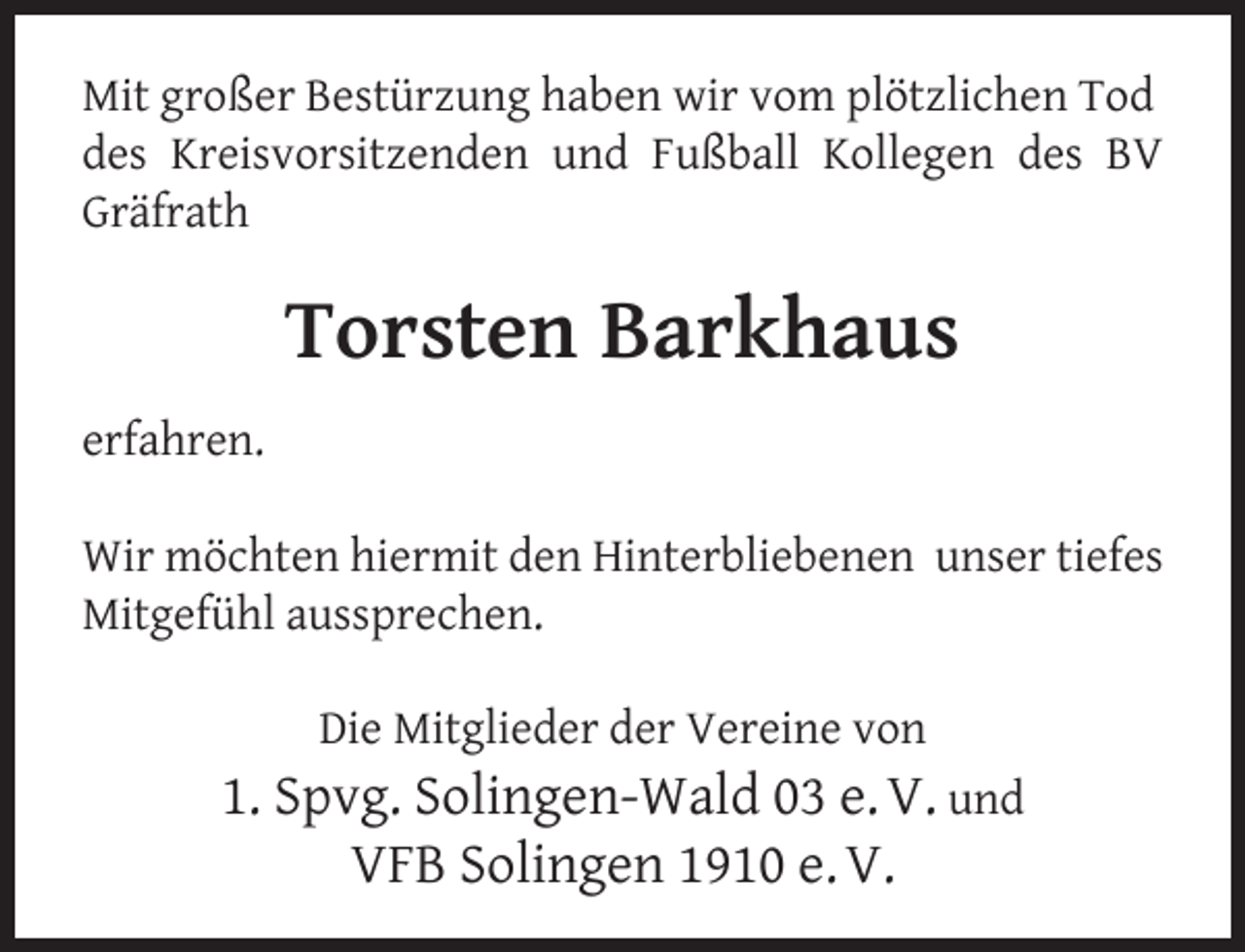 <p>Mit großer Bestürzung haben wir vom plötzlichen Tod<br />des Kreisvorsitzenden und Fußball Kollegen des BV<br />Gräfrath</p><p>Torsten Barkhaus<br />erfahren.<br />Wir möchten hiermit den Hinterbliebenen unser tiefes<br />Mitgefühl aussprechen.<br />Die Mitglieder der Vereine von</p><p>1. Spvg. Solingen-Wald 03 e. V. und<br />VFB Solingen 1910 e. V.</p>