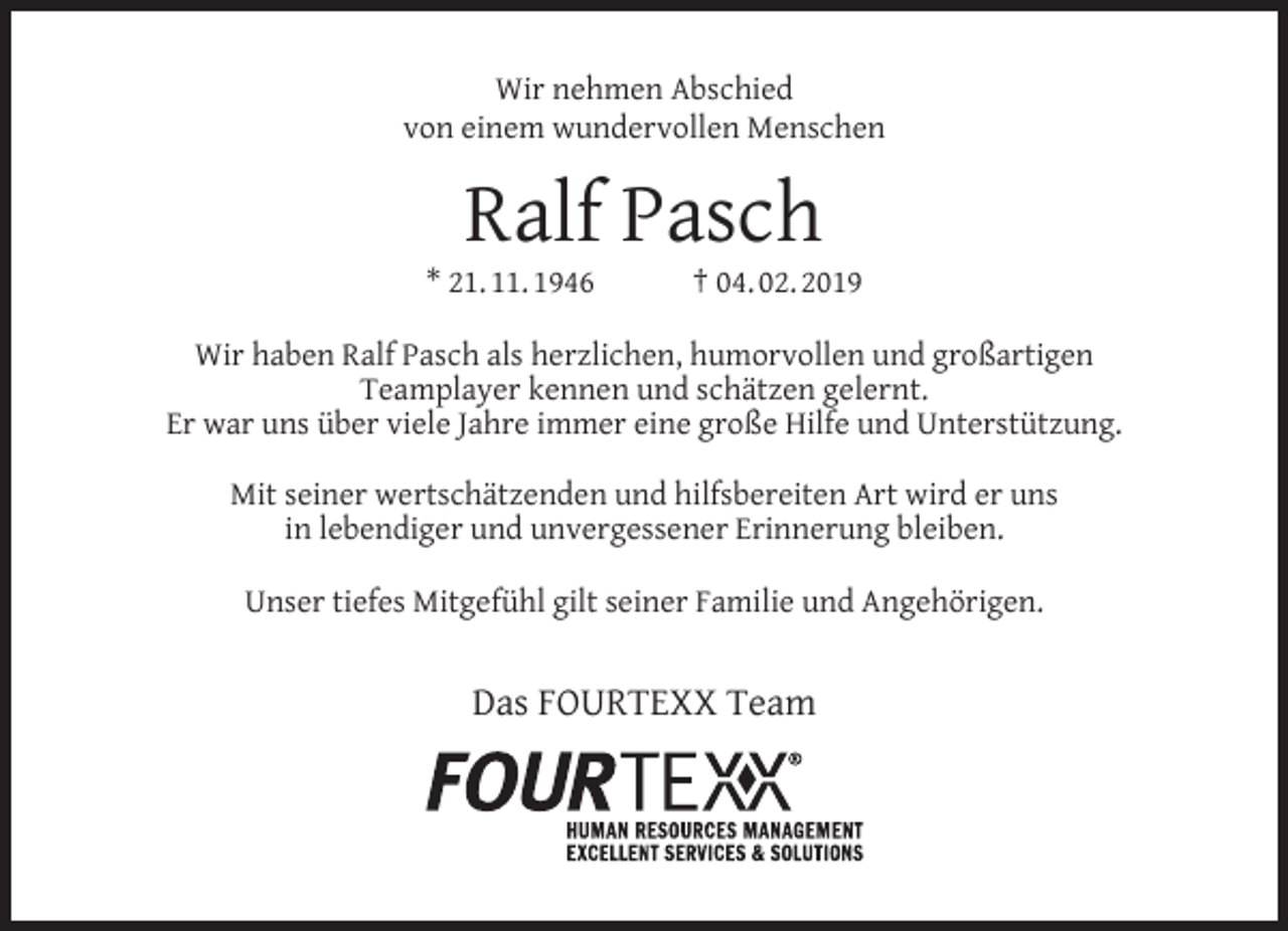 <p>Wir nehmen Abschied<br />von einem wundervollen Menschen</p><p>Ralf Pasch</p><p>* 21. 11. 1946</p><p>† 04. 02. 2019</p><p>Wir haben Ralf Pasch als herzlichen, humorvollen und großartigen<br />Teamplayer kennen und schätzen gelernt.<br />Er war uns über viele Jahre immer eine große Hilfe und Unterstützung.<br />Mit seiner wertschätzenden und hilfsbereiten Art wird er uns<br />in lebendiger und unvergessener Erinnerung bleiben.<br />Unser tiefes Mitgefühl gilt seiner Familie und Angehörigen.</p><p>Das FOURTEXX Team</p>