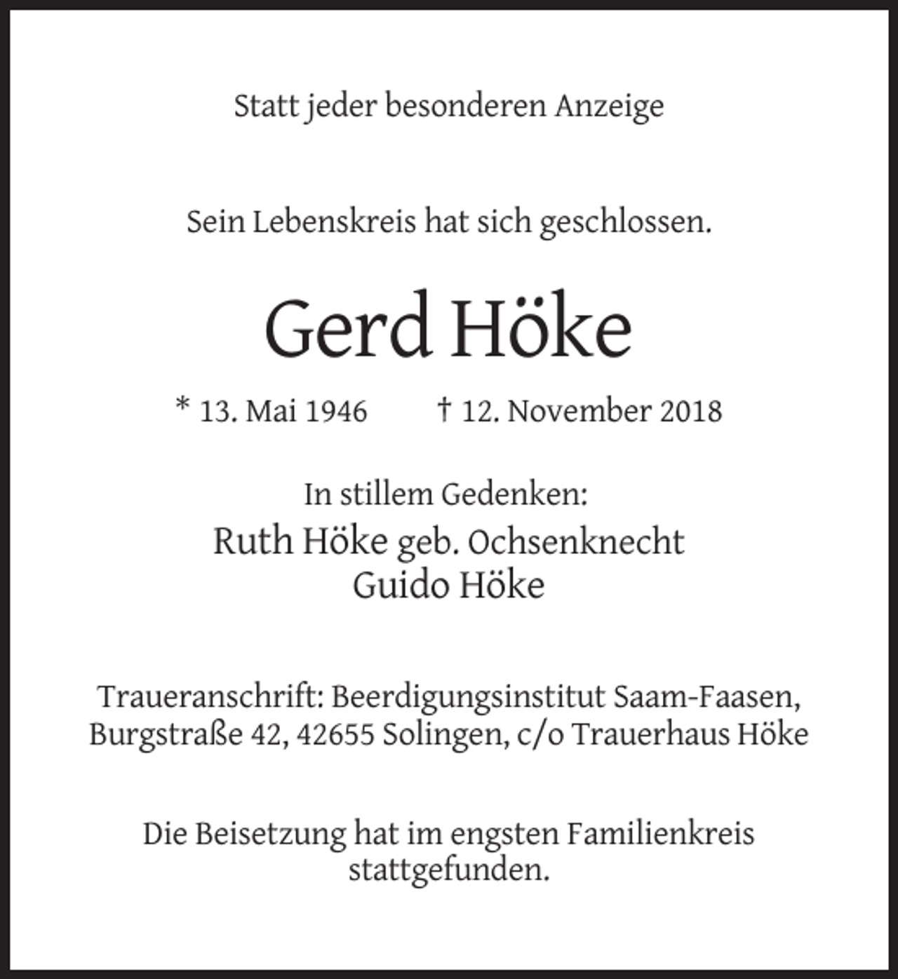 <p>Statt jeder besonderen Anzeige</p><p>Sein Lebenskreis hat sich geschlossen.</p><p>Gerd Höke<br />* 13. Mai 1946</p><p>† 12. November 2018</p><p>In stillem Gedenken:</p><p>Ruth Höke geb. Ochsenknecht<br />Guido Höke<br />Traueranschrift: Beerdigungsinstitut Saam-Faasen,<br />Burgstraße 42, 42655 Solingen, c/o Trauerhaus Höke</p><p>Die Beisetzung hat im engsten Familienkreis<br />stattgefunden.</p>