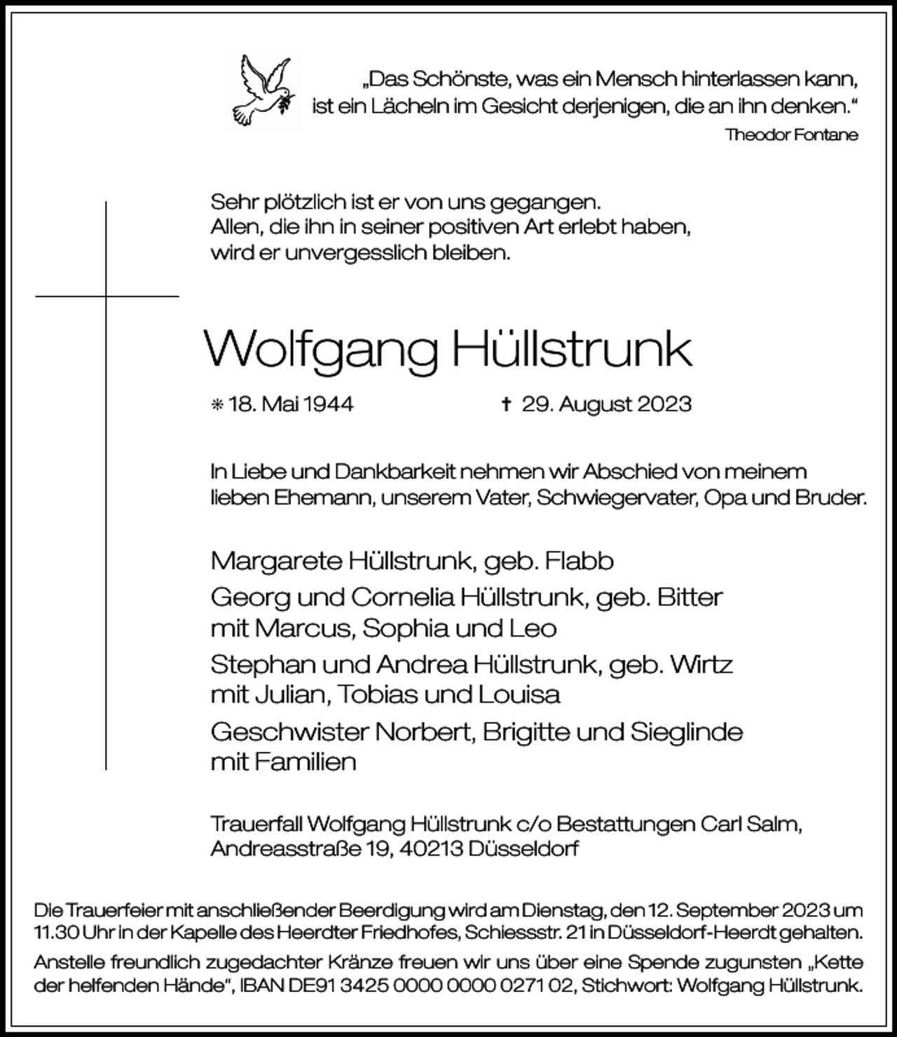 <p>„Das Schönste, was ein Mensch hinterlassen kann,<br />ist ein Lächeln im Gesicht derjenigen, die an ihn denken.“<br />Theodor Fontane</p><p>Sehr plötzlich ist er von uns gegangen.<br />Allen, die ihn in seiner positiven Art erlebt haben,<br />wird er unvergesslich bleiben.</p><p>Wolfgang Hüllstrunk<br />j</p><p>18. Mai 1944</p><p>= 29. August 2023</p><p>In Liebe und Dankbarkeit nehmen wir Abschied von meinem<br />lieben Ehemann, unserem Vater, Schwiegervater, Opa und Bruder.</p><p>Margarete Hüllstrunk, geb. Flabb<br />Georg und Cornelia Hüllstrunk, geb. Bitter<br />mit Marcus, Sophia und Leo<br />Stephan und Andrea Hüllstrunk, geb. Wirtz<br />mit Julian, Tobias und Louisa<br />Geschwister Norbert, Brigitte und Sieglinde<br />mit Familien<br />Trauerfall Wolfgang Hüllstrunk c/o Bestattungen Carl Salm,<br />Andreasstraße 19, 40213 Düsseldorf<br />Die Trauerfeier mit anschließender Beerdigung wird am Dienstag, den 12. September 2023 um<br />11.30 Uhr in der Kapelle des Heerdter Friedhofes, Schiessstr. 21 in Düsseldorf-Heerdt gehalten.<br />Anstelle freundlich zugedachter Kränze freuen wir uns über eine Spende zugunsten „Kette<br />der helfenden Hände“, IBAN DE91 3425 0271 02, Stichwort: Wolfgang Hüllstrunk.</p>