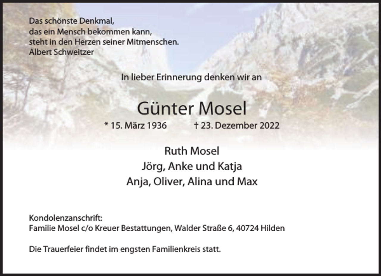 <p>Es ist schwer, einen geliebten Menschen zu</p><p>Das schönste Denkmal,<br />das ein Mensch bekommen kann,<br />steht in den Herzen seiner Mitmenschen.<br />Albert Schweitzer</p><p>In lieber Erinnerung denken wir an</p><p>Günter Mosel</p><p>* 15. März 1936</p><p>† 23. Dezember 2022</p><p>Ruth Mosel<br />Jörg, Anke und Katja<br />Anja, Oliver, Alina und Max<br />Kondolenzanschrift:<br />Familie Mosel c/o Kreuer Bestattungen, Walder Straße 6, 40724 Hilden<br />Die Trauerfeier findet im engsten Familienkreis statt.</p>