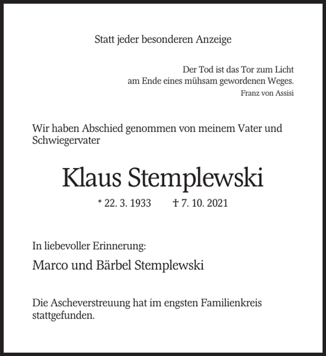 <p>Statt jeder besonderen Anzeige<br />Der Tod ist das Tor zum Licht<br />am Ende eines mühsam gewordenen Weges.<br />Franz von Assisi</p><p>Wir haben Abschied genommen von meinem Vater und<br />Schwiegervater</p><p>Klaus Stemplewski<br />* 22. 3. 1933</p><p>† 7. 10. 2021</p><p>In liebevoller Erinnerung:</p><p>Marco und Bärbel Stemplewski<br />Die Ascheverstreuung hat im engsten Familienkreis<br />stattgefunden.</p>