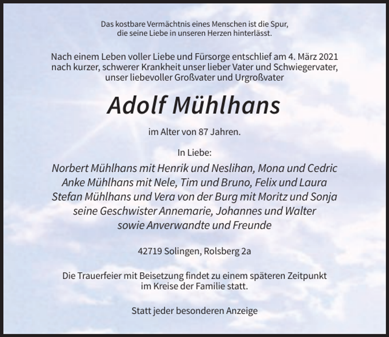 <p>Das kostbare Vermächtnis eines Menschen ist die Spur,<br />die seine Liebe in unseren Herzen hinterlässt.</p><p>Nach einem Leben voller Liebe und Fürsorge entschlief am 4. März 2021<br />nach kurzer, schwerer Krankheit unser lieber Vater und Schwiegervater,<br />unser liebevoller Großvater und Urgroßvater</p><p>Adolf Mühlhans<br />im Alter von 87 Jahren.<br />In Liebe:</p><p>Norbert Mühlhans mit Henrik und Neslihan, Mona und Cedric<br />Anke Mühlhans mit Nele, Tim und Bruno, Felix und Laura<br />Stefan Mühlhans und Vera von der Burg mit Moritz und Sonja<br />seine Geschwister Annemarie, Johannes und Walter<br />sowie Anverwandte und Freunde<br />42719 Solingen, Rolsberg 2a<br />Die Trauerfeier mit Beisetzung findet zu einem späteren Zeitpunkt<br />im Kreise der Familie statt.<br />Statt jeder besonderen Anzeige</p>