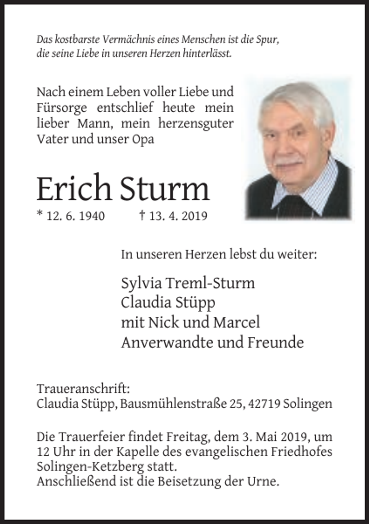 <p>Das kostbarste Vermächnis eines Menschen ist die Spur,<br />die seine Liebe in unseren Herzen hinterlässt.</p><p>Nach einem Leben voller Liebe und<br />Fürsorge entschlief heute mein<br />lieber Mann, mein herzensguter<br />Vater und unser Opa</p><p>Erich Sturm<br />* 12. 6. 1940</p><p>† 13. 4. 2019<br />In unseren Herzen lebst du weiter:</p><p>Sylvia Treml-Sturm<br />Claudia Stüpp<br />mit Nick und Marcel<br />Anverwandte und Freunde<br />Traueranschrift:<br />Claudia Stüpp, Bausmühlenstraße 25, 42719 Solingen<br />Die Trauerfeier findet Freitag, dem 3. Mai 2019, um<br />12 Uhr in der Kapelle des evangelischen Friedhofes<br />Solingen-Ketzberg statt.<br />Anschließend ist die Beisetzung der Urne.</p>