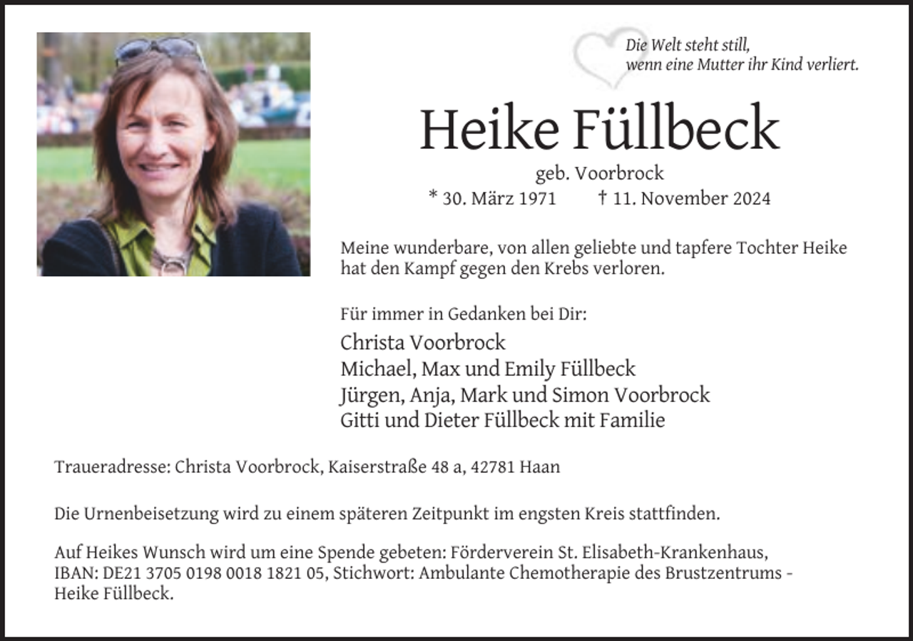 <p>Die Welt steht still,<br />wenn eine Mutter ihr Kind verliert.</p><p>Heike Füllbeck<br />geb. Voorbrock<br />* 30. März 1971<br />† 11. November 2024<br />Meine wunderbare, von allen geliebte und tapfere Tochter Heike<br />hat den Kampf gegen den Krebs verloren.<br />Für immer in Gedanken bei Dir:</p><p>Christa Voorbrock<br />Michael, Max und Emily Füllbeck<br />Jürgen, Anja, Mark und Simon Voorbrock<br />Gitti und Dieter Füllbeck mit Familie<br />Traueradresse: Christa Voorbrock, Kaiserstraße 48 a, 42781 Haan<br />Die Urnenbeisetzung wird zu einem späteren Zeitpunkt im engsten Kreis stattfinden.<br />Auf Heikes Wunsch wird um eine Spende gebeten: Förderverein St. Elisabeth-Krankenhaus,<br />IBAN: DE21 3705 0198 0021 05, Stichwort: Ambulante Chemotherapie des Brustzentrums Heike Füllbeck.</p>