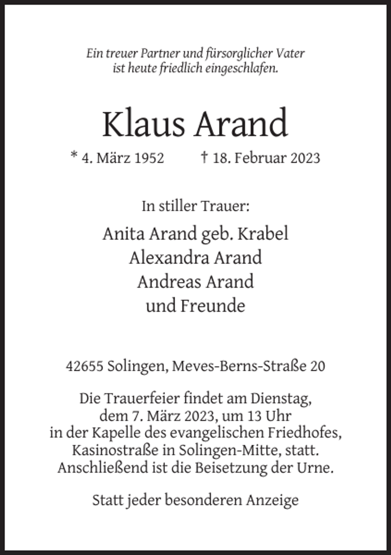 <p>Ein treuer Partner und fürsorglicher Vater<br />ist heute friedlich eingeschlafen.</p><p>Klaus Arand<br />* 4. März 1952</p><p>† 18. Februar 2023</p><p>In stiller Trauer:</p><p>Anita Arand geb. Krabel<br />Alexandra Arand<br />Andreas Arand<br />und Freunde</p><p>42655 Solingen, Meves-Berns-Straße 20<br />Die Trauerfeier findet am Dienstag,<br />dem 7. März 2023, um 13 Uhr<br />in der Kapelle des evangelischen Friedhofes,<br />Kasinostraße in Solingen-Mitte, statt.<br />Anschließend ist die Beisetzung der Urne.<br />Statt jeder besonderen Anzeige</p>