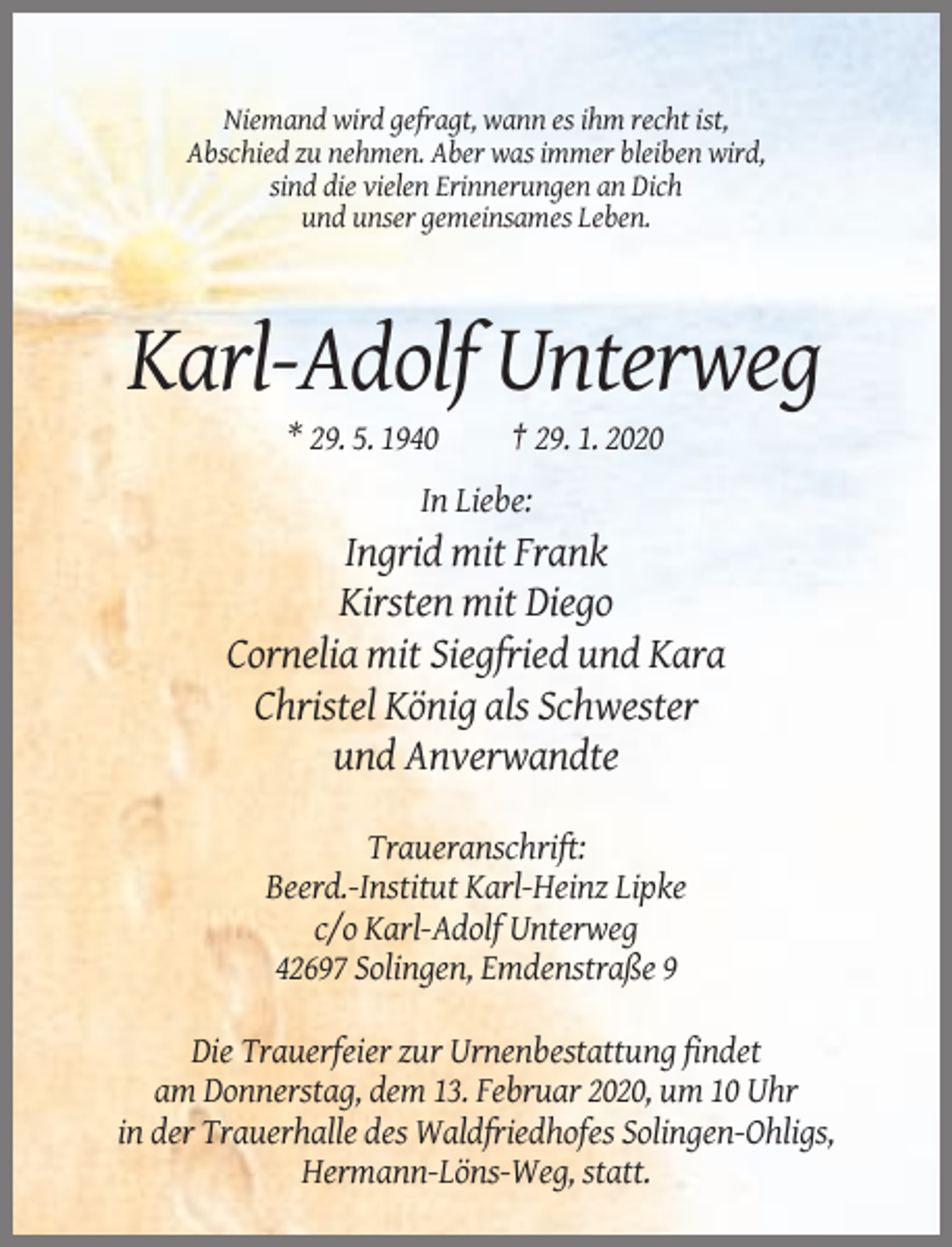 <p>Niemand wird gefragt, wann es ihm recht ist,<br />Abschied zu nehmen. Aber was immer bleiben wird,<br />sind die vielen Erinnerungen an Dich<br />und unser gemeinsames Leben.</p><p>Karl-Adolf Unterweg<br />* 29. 5. 1940</p><p>† 29. 1. 2020</p><p>In Liebe:</p><p>Ingrid mit Frank<br />Kirsten mit Diego<br />Cornelia mit Siegfried und Kara<br />Christel König als Schwester<br />und Anverwandte<br />Traueranschrift:<br />Beerd.-Institut Karl-Heinz Lipke<br />c/o Karl-Adolf Unterweg<br />42697 Solingen, Emdenstraße 9<br />Die Trauerfeier zur Urnenbestattung findet<br />am Donnerstag, dem 13. Februar 2020, um 10 Uhr<br />in der Trauerhalle des Waldfriedhofes Solingen-Ohligs,<br />Hermann-Löns-Weg, statt.</p>