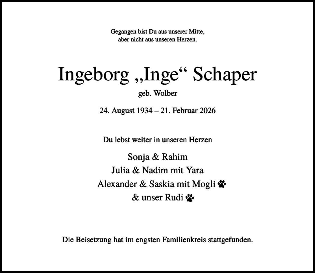 <p>Gegangen bist Du aus unserer Mitte,<br />aber nicht aus unseren Herzen.</p><p>Ingeborg „Inge“ Schaper<br />geb. Wolber<br />24. August 1934 – 21. Februar 2026</p><p>Du lebst weiter in unseren Herzen</p><p>Sonja &amp; Rahim<br />Julia &amp; Nadim mit Yara<br />Alexander &amp; Saskia mit Mogli<br />&amp; unser Rudi</p><p>Die Beisetzung hat im engsten Familienkreis stattgefunden.</p>