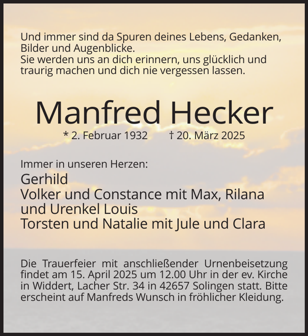 <p>Und immer sind da Spuren deines Lebens, Gedanken,<br />Bilder und Augenblicke.<br />Sie werden uns an dich erinnern, uns glücklich und<br />traurig machen und dich nie vergessen lassen.</p>
<p>Manfred Hecker<br />* 2. Februar 1932</p>
<p>† 20. März 2025</p>
<p>Immer in unseren Herzen:</p>
<p>Gerhild<br />Volker und Constance mit Max, Rilana<br />und Urenkel Louis<br />Torsten und Natalie mit Jule und Clara<br />Die Trauerfeier mit anschließender Urnenbeisetzung<br />findet am 15. April 2025 um 12.00 Uhr in der ev. Kirche<br />in Widdert, Lacher Str. 34 in 42657 Solingen statt. Bitte<br />erscheint auf Manfreds Wunsch in fröhlicher Kleidung.</p>